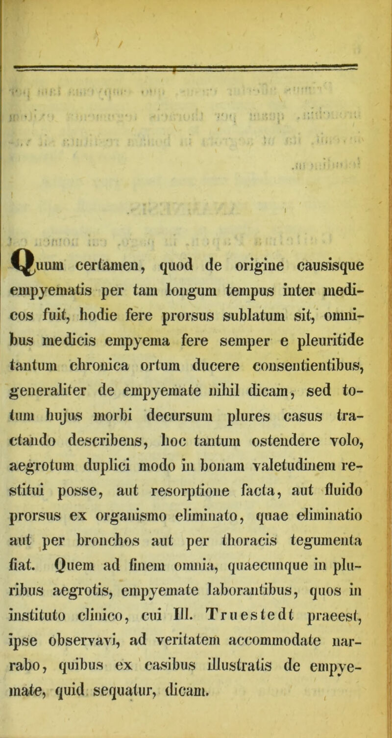 Q,uum certamen, quod de origine causisque empyematis per tam longum tempus inter medi- cos fuit, hodie fere prorsus sublatum sit, omni- bus medicis empyema fere semper e pleuritide tantum chronica ortum ducere consentientibus, generaliter de empyemate nihil dicam, sed to- tum hujus morbi decursum plures casus tra- ctando describens, hoc tantum ostendere volo, aegrotum duplici modo in bonam valetudinem re- stitui posse, aut resorptione facta, aut fluido prorsus ex organismo eliminato, quae eliminatio aut per bronchos aut per thoracis tegumenta fiat. Quem ad finem omnia, quaecunque in plu- ribus aegrotis, empyemate laborantibus, quos in instituto clinico, cui III. Truestedt praeest, ipse observavi, ad veritatem accommodate nar- rabo, quibus ex casibus illustratis de empye- mate, quid sequatur, dicam.