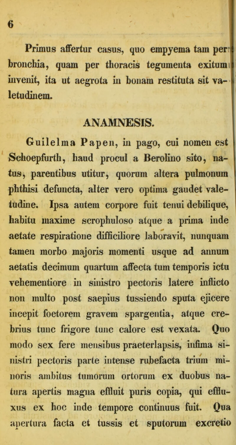 Primus affertur casus, quo empyema tam peri bronchia, quam per thoracis tegumenta exitum i invenit, ita ut aegrota in bonam restituta sit va- letudinem. ANAMNESIS. Guilelina Papen, in pago, cui nomen est Schoepfurth, haud procul a Berolino sito, na- tus, parentibus utitur, quorum altera pulmonum X phthisi defuncta, alter vero optima gaudet vale- tudine. Ipsa autem corpore fuit tenui debilique, habitu maxime scrophuloso atque a prima inde aetate respiratione difficiliore laboravit, nunquam tamen morbo majoris momenti usque ad annum aetatis decimum quartum affecta tum temporis ictu vehementiore in sinistro pectoris latere inflicto non multo post saepius tussiendo sputa ejicere incepit foetorem gravem spargentia, atque cre- brius tunc frigore tunc calore est vexata. Quo modo sex fere mensibus praeterlapsis, infima si- nistri pectoris parte intense rubefacta trium mi- noris ambitus tumorum ortorum ex duobus na- tura apertis magna effluit puris copia, qui effiu- 4 xus ex hoc inde tempore continuus fuit. Qua apertura facta et tussis et sputorum excretio