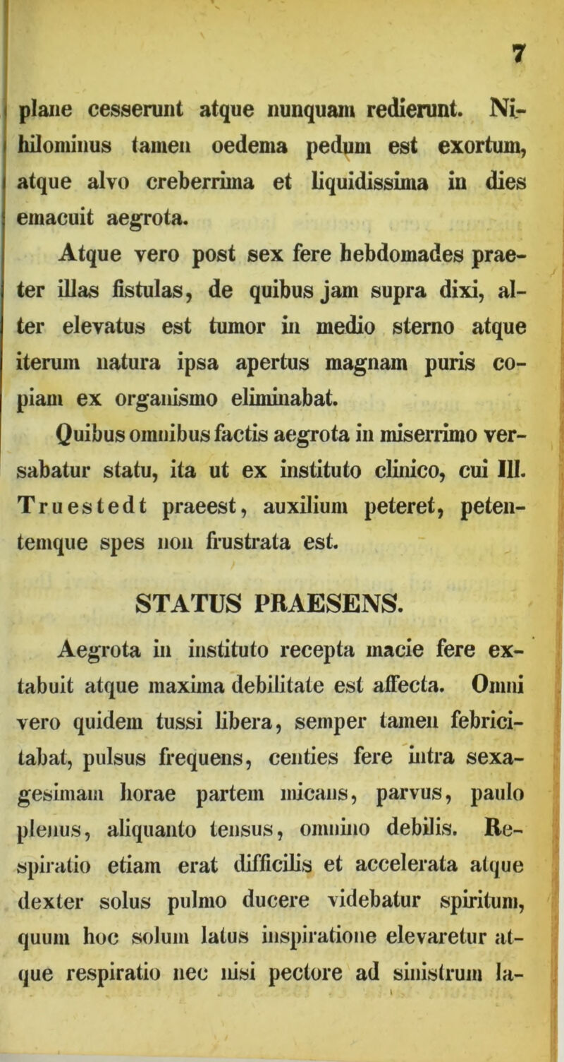 plane cesserunt atque nunquam redierunt. Ni- hilominus tamen oedema pedum est exortum, atque alvo creberrima et liquidissima in dies emacuit aegrota. Atque vero post sex fere hebdomades prae- ter illas fistulas, de quibus jam supra dixi, al- ter elevatus est tumor in medio sterno atque iterum natura ipsa apertus magnam puris co- piam ex organismo eliminabat. Quibus omnibus factis aegrota in miserrimo ver- sabatur statu, ita ut ex instituto clinico, cui III. Truestedt praeest, auxilium peteret, peten- temque spes non frustrata est. STATUS PRAESENS. Aegrota in instituto recepta macie fere ex- tabuit atque maxima debilitate est affecta. Omni vero quidem tussi libera, semper tamen febrici- tabat, pulsus frequens, centies fere intra sexa- gesimam horae partem micans, parvus, paulo plenus, aliquanto tensus, omnino debilis. Re- spiratio etiam erat difficilis et accelerata atque dexter solus pulmo ducere videbatur spiritum, quum hoc solum latus inspiratione elevaretur at- que respiratio nec nisi pectore ad sinistrum la-