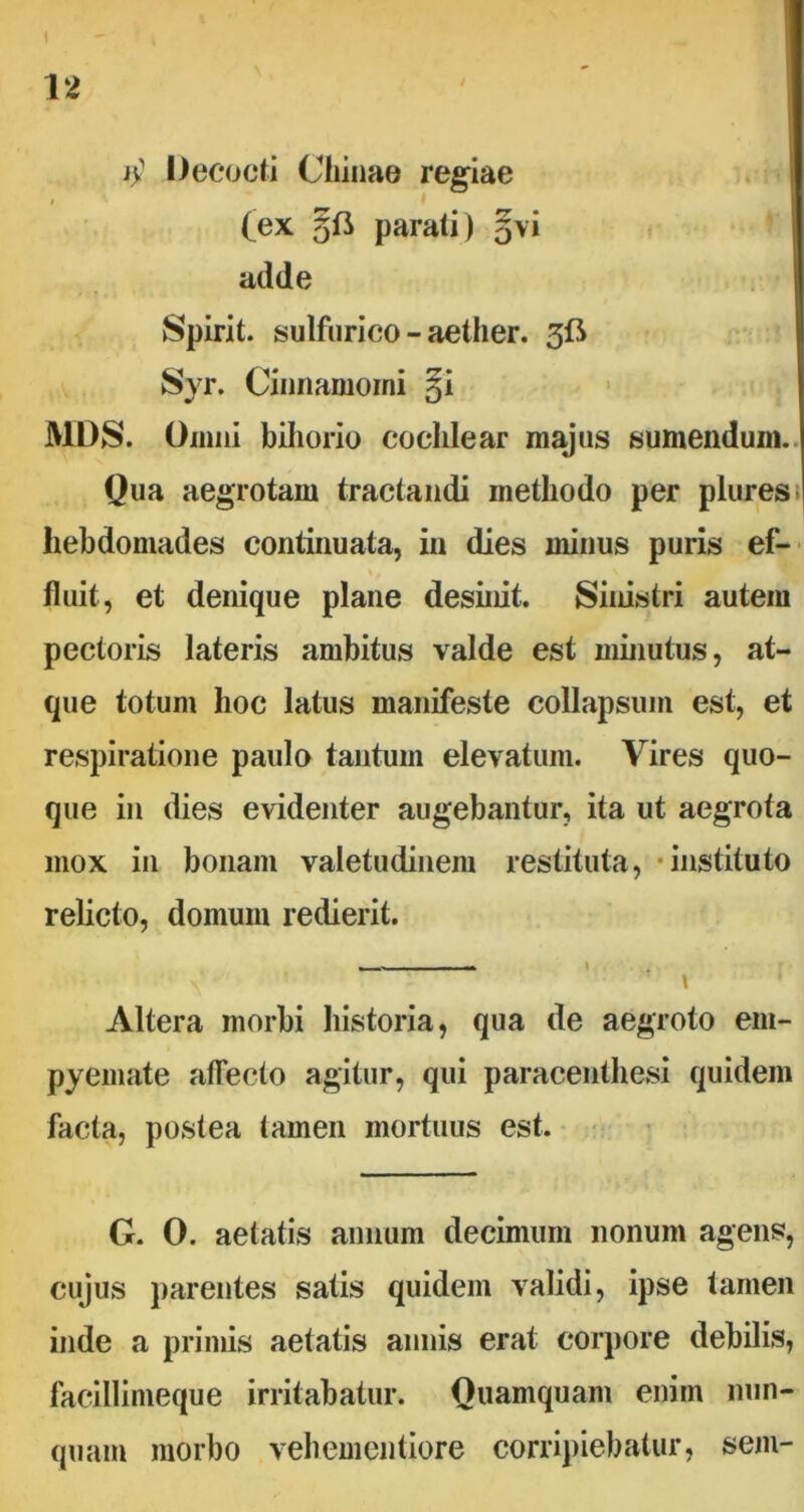 $ Decocti Chinae regiae (ex parati) gvi adde Spirit. sulfurico - aether. 3fi Syr. Cinnamomi §i MDS. Omni biliorio cochlear majus sumendum. Qua aegrotam tractandi methodo per plures I hebdomades continuata, in dies minus puris ef- ■ fluit, et denique plane desinit. Sinistri autem pectoris lateris ambitus valde est minutus, at- que totum hoc latus manifeste collapsum est, et respiratione paulo tantum elevatum. Vires quo- que in dies evidenter augebantur, ita ut aegrota mox in bonam valetudinem restituta, instituto relicto, domum redierit. - - • ^ • • * t Altera morbi historia, qua de aegroto em- pyemate affecto agitur, qui paracenthesi quidem facta, postea tamen mortuus est. G. 0. aetatis annum decimum nonum agens, cujus parentes satis quidem validi, ipse tamen inde a primis aetatis annis erat corpore debilis, lacillinieque irritabatur. Quamquam enim nun- quam morbo vehementiore corripiebatur, sem-