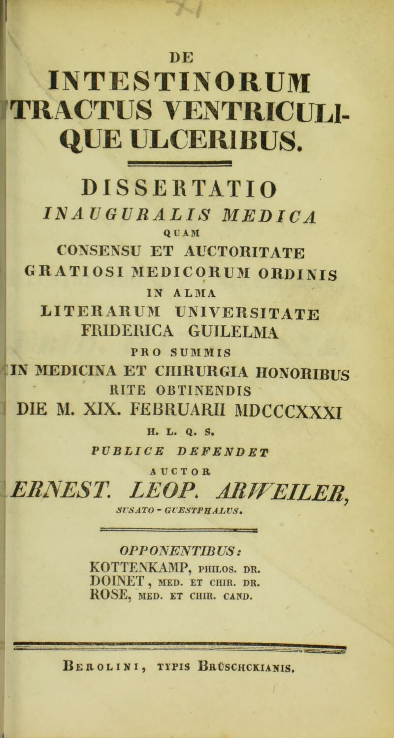 DE INTESTINORUM TRACTUS VENTRICULI- Ql E ULCERIBUS. DISSERTATIO INAUGURALIS MEDICA QUAM CONSENSU ET AUCTORITATE GRATIOSI MEDICORUM ORDINIS IN ALMA LI TER ARUM UNIVERSITATE FRIDERICA GUILELMA PRO SUMMIS IN MEDICINA ET CHIRURGIA HONORIBUS HITE OBTINENDIS DIE M. XIX. FEBRUARII MDCCCXXXI H. L. Q. S. PUBLICE DEFENDET ERIS EST. LEOR ARWEILER, SVSATO - Gl ESTPHALVS. OPPONENTIBUS: KOTTENKAMP, philos. dr. DOINET , MED. ET CHIR. DR. ROSE, MED. ET CHIR. CAHD. BeROLINI, TYPIS BrOSCHCKIANIS.
