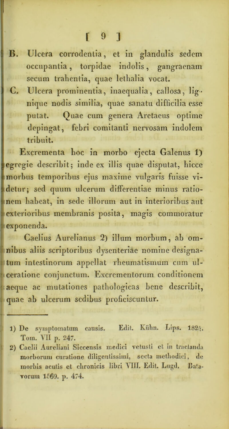 B. Ulcera corrodentia, et in glandulis sedem occupantia, torpidae indolis, gangraenam sccum tralientia, quae letlialia vocat. C. Ulcera prominentia, inaequalia, callosa, lig- nique nodis similia, quae sanatu difficilia esse putat. Quae cum genera Aretaeus optime depingat, febri comitanti nervosam indolem tribuit. Excrementa boc in morbo ejecta Galenus 1) egregie describit; inde ex illis quae disputat, hiccc morbus temporibus ejus maxime vulgaris fuisse vi- detur; sed quum ulcerum differentiae minus ratio- nem habeat, in sede illorum aut in interioribus aut exterioribus membranis posita, magis commoratur exponenda. Caelius Aurelianus 2) illum morbum, ab om- nibus aliis scriptoribus dysenteriae nomine designa- itum intestinorum appellat rheumatismum cum ul- • cerationc conjunctum. Excrementorum conditionem aeque ac mutationes pathologicas bene describit, quae ab ulcerum sedibus proficiscuntur. 1) De symptomatum causis. Edit. Kiilm. Lips. 182/j. Tom. VII p. 247. 2) Caelii Aureliani Siccensis medici vetusti cl in tractanda morborum curatione diligenlissimi, secta methodici. de morbis acutis et chronicis libri A III. Edit. Lugd. Bata- vorum 1£69. p. 474.