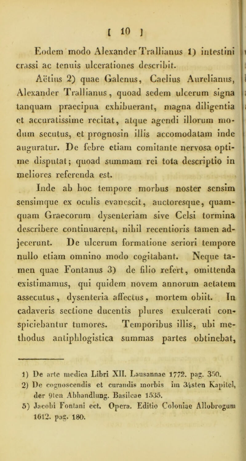 Eodem modo Alexander Trallianus 1) intestini crassi ac tenuis ulcerationes describit. Actius 2) quae Galenus, Caelius Aurelianus, Alexander Trallianus, quoad sedem ulcerum signa tanquam praecipua exhibuerant, magna diligentia et accuratissime recitat, atque agendi illorum mo- dum secutus, et prognosin illis accomodatam inde auguratur. De febre etiam comitante nervosa opti- me disputat; quoad summam rei tota descriptio in meliores referenda est. Inde ab hoc tempore morbus noster sensim sensimque ex oculis evanescit, auctoresque, quam- quam Graecorum dysenteriam sive Celsi tormina describere continuarent, nihil recentioris tamen ad- jecerunt. De ulcerum formatione seriori tempore nullo etiam omnino modo cogitabant. Neque ta- men quae Fontanus 3) de filio refert, omittenda existimamus, qui quidem novem annorum aetatem assecutus, dysenteria affectus, mortem obiit. In cadaveris sectione ducentis plures exulcerati con- spiciebantur tumores. Temporibus illis, ubi me- thodus anliphlogistica summas partes obtinebat, 1) De arte medica Libri XII. Lausannac 1772. pag. 3r>0. 2) De cognoscendis et curandis morbis iin 34sten Kapilel, der 9len Abbandlung. Basileae 1535. 5) Jacobi Fontani ect. Opera. Editio Coloniae Allobrogum 1012. pag. 180.