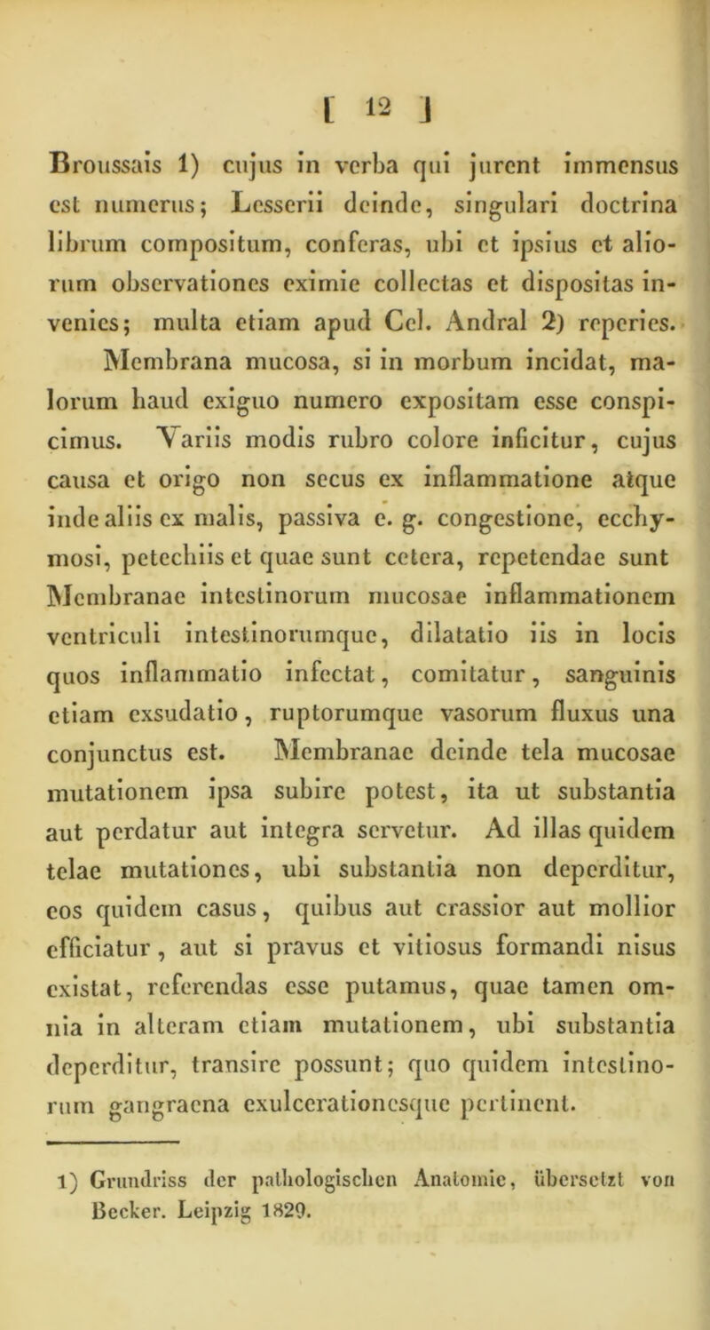 Broussais 1) cujus in verba qui jurent immensus est numerus; Lesserii deinde, singulari doctrina librum compositum, conferas, ubi et ipsius et alio- rum observationes eximie collectas et dispositas in- venies; multa etiam apud Cei. Andral 2) reperies. Membrana mucosa, si in morbum incidat, ma- lorum haud exiguo numero expositam esse conspi- cimus. Aariis modis rubro colore inficitur, cujus causa et origo non secus ex inflammatione atque inde aliis ex malis, passiva e. g. congestione, ecchy- mosi, petechiis et quae sunt cetera, repetendae sunt Membranae intestinorum mucosae inflammationem ventriculi intestinorumque, dilatatio iis in locis quos inflammatio infectat, comitatur, sanguinis etiam exsudatio, ruptorumque vasorum fluxus una conjunctus est. Membranae deinde tela mucosae mutationem ipsa subire potest, ita ut substantia aut perdatur aut integra servetur. Ad illas quidem telae mutationes, ubi substantia non deperditur, eos quidem casus, quibus aut crassior aut mollior efficiatur , aut si pravus et vitiosus formandi nisus existat, referendas esse putamus, quae tamen om- nia in alteram etiam mutationem, ubi substantia deperditur, transire possunt; quo quidem intestino- rum gangraena exulcerationesque pertinent. 1) Grundriss der patliologisclien Anatomie, ubersctzt vori Bccker. Leipzig 1829.