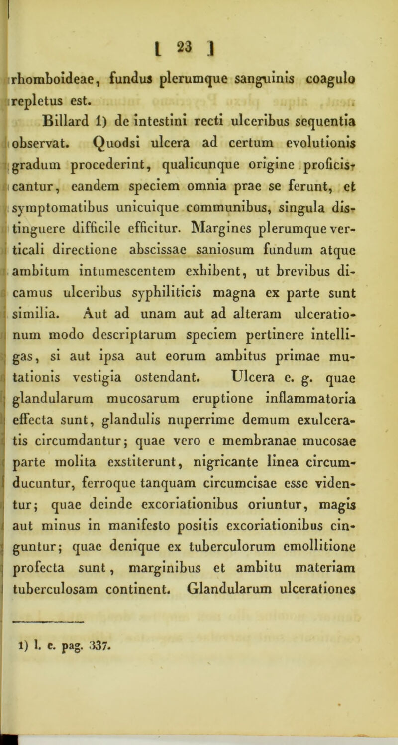 rhomboideae, fundus plerumque sanguinis coagulo repletus est. Billard 1) de intestini recti ulceribus sequentia observat. Quodsi ulcera ad certum evolutionis gradum procederint, qualicunque origine proficis- cantur, eandem speciem omnia prae se ferunt, et symptomatibus unicuique communibus, singula dis- tinguere difficile efficitur. Margines plerumque ver- ticali directione abscissae saniosum fundum atque ambitum intumescentem exhibent, ut brevibus di- camus ulceribus syphiliticis magna ex parte sunt similia. Aut ad unam aut ad alteram ulceratio- num modo descriptarum speciem pertinere intelli- gas, si aut ipsa aut eorum ambitus primae mu- tationis vestigia ostendant. Ulcera e. g. quae glandularum mucosarum eruptione inflammatoria effecta sunt, glandulis nuperrime demum exulcera- tis circumdantur; quae vero e membranae mucosae parte molita exstiterunt, nigricante linea circum- ducuntur, ferroque tanquam circumcisae esse viden- tur; quae deinde excoriationibus oriuntur, magis aut minus in manifesto positis excoriationibus cin- guntur; quae denique ex tuberculorum emollitione profecta sunt, marginibus et ambitu materiam tuberculosam continent. Glandularum ulcerationes i) 1. c. pag. 337.
