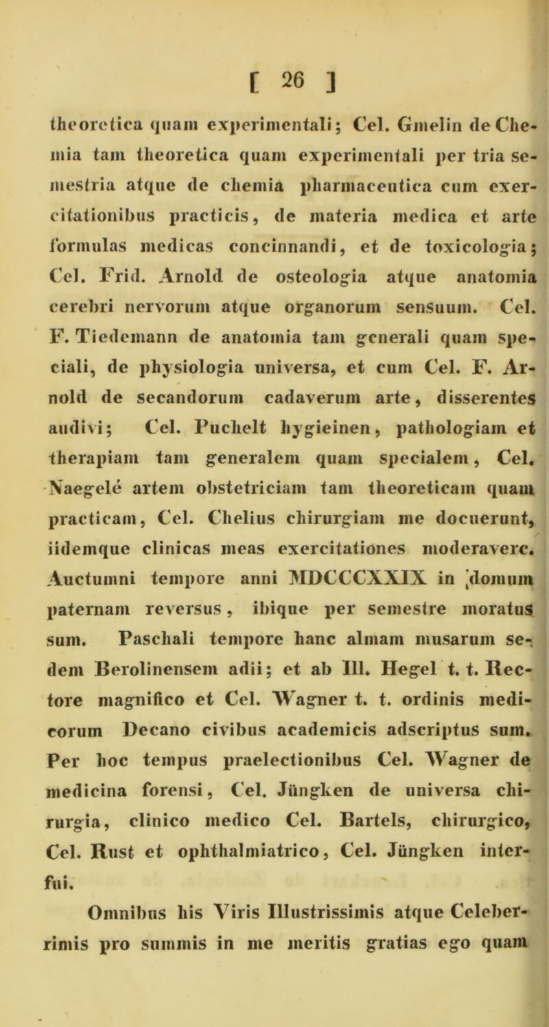 theoretica quam experimentali; Cei. Gmelin (le Che- mia tam theoretica quam experimentali per tria se- mestria atque de chemia pharmaceutica cum exer- citationibus practicis, de materia medica et arte formulas medicas concinnandi, et de toxicologia; Cei. Frid. Arnold de osteologia atque anatomia cerebri nervorum atque organorum sensuum. Cei. F. Tiedemann de anatomia tam generali quam spe- ciali, de physiologia universa, et cum Cei. F. Ar- nold de secandorum cadaverum arte, disserentes audivi; Cei. Puclielt hygieinen, pathologiam et therapiam tam generalem quam specialem, Cei. Xaegele artem obstetriciam tam theoreticam quam praetieam, Cei. Chelius chirurgiam me docuerunt, iidemque clinicas meas exercitationes moderavere. Auctumni tempore anni MDCCCXXIX in [domum paternam reversus, ibique per semestre moratus sum. Paschali tempore hanc almam musarum se-, dem Berolinensem adii; et ab 111. Hegel 1.1. Rec- tore magnifico et Cei. Wagner t. t. ordinis medi- corum Decano civibus aeademicis adscriptuS sum. Per hoc tempus praelectionibus Cei. Wagner de medicina forensi, Cei. Jiingken de universa chi- rurgia, clinico medico Cei. Bartels, chirurgico, Cei. Rust et ophthalmiatrico, Cei. Jiingken inter- fui. Omnibus his Viris Illustrissimis atque Celeber- rimis pro summis in me meritis gratias ego quam