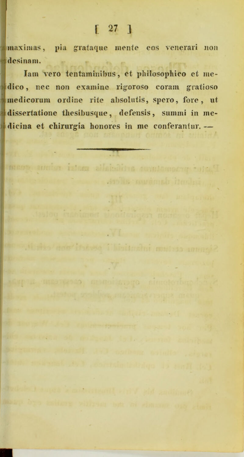 . maximas, pia grataque mente cos venerari non A desinam. Iam vero tentaminibus, et philosophico et me- dico , nec non examine rigoroso coram gratioso medicorum ordine rite absolutis, spero, fore, ut dissertatione thesibusque, defensis, summi in me- dicina et chirurgia honores in me conferantur. — M