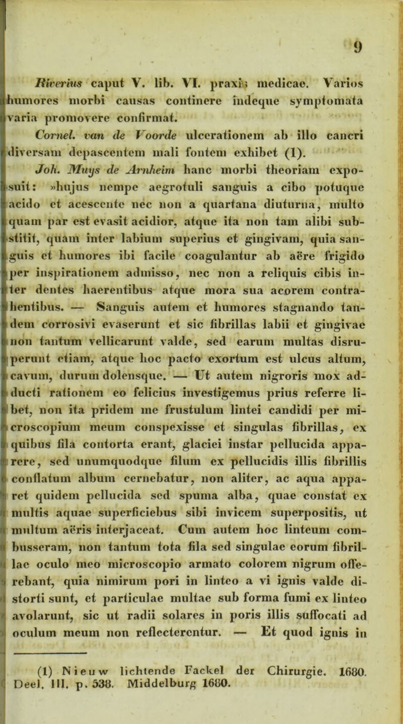 Riverius caput V. lib. VI. praxiu medicae. Varios humores morbi causas continere indeque symptomata varia promovere confirmat. Cornei, van de Voorde ulcerationem ab illo cancri diversam depascentem mali fontem exhibet (1). Joh. Miujs de Arn/ieirn hanc morbi theoriam expo- suit: «hujus nempe aegrofuli sanguis a cibo potuque acido et acescente nec non a quartana diuturna, inulto quam par est evasit acidior, atque ita non tam alibi sub- stitit, quam inter labium superius et gingivam, quia san- guis et humores ibi facile coagulantur ab aere frigido per inspirationem admisso, nec non a reliquis cibis in- ter dentes haerentibus atque mora sua acorem contra- hentibus. — Sanguis autem et humores stagnando tan- i dem corrosivi evaserunt et sic fibrillas labii et gingivae non tantum vellicarunt valde, sed earum multas disru- perunt etiam, atque hoc pacto exortum est ulcus altum, cavum, durum dolensque. — Ut autem nigroris mox ad- ducti rationem eo felicius investigemus prius referre li- bet, non ita pridem me frustulum lintei candidi per mi- croscopium meum conspexisse et singulas fibrillas, ex quibus fila contorta erant, glaciei instar pellucida appa- rere, sed unumquodque filum ex pellucidis illis fibrillis conflatum album cernebatur, non aliter, ac aqua appa- ret quidem pellucida sed spuma alba, quae constat ex multis aquae superficiebus sibi invicem superpositis, ut multum aeris interjaceat. Cum autem hoc linteum com- busseram, non tantum tota fila sed singulae eorum fibril- lae oculo meo microscopio armato colorem nigrum offe- rebant, quia nimirum pori in linteo a vi ignis valde di- storti sunt, et particulae multae sub forma fumi ex linteo avolarunt, sic ut radii solares in poris illis suffocati ad oculum meum non reflecterentur. — Et quod ignis in (1) Nieuw lichlende Fackef der Chirurgie. 1680. Deel. IU. p. 538. Middelburg 1680.