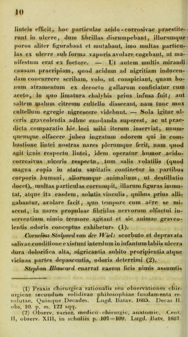 linteis efficit, lioc particulae acido - corrosivae praestite- runt in ulcere, dum fibrillas disrumpebant, illorumque poros aliter figurabant et mutabant, imo multas particu- las e.\ ulcere sub forma vaporis avolare cogebant, ut ma- nifestum erat ex lbetore. — Ut autem multis mirandi causam praeripiam, quod acidum ad nigritiam inducen- dam concurrere scribam, volo, ut conspiciant, quam bo- num atramentum ex decocto gallarum conficiatur cum aceto, in quo limatura cbalvbis prius infusa fuit; aut saltem malum citreum cultello dissecant, nam tunc mox cultellum egregie nigrescere videbunt. — Sola igitur ul- ceris graveolentia adhuc enodanda superest, ac ut prae- dicta comparatio hic loci mihi iterum inserviat, unum- quemque olfacere jubeo ingratum odorem qui in com- bustione lintei nostras nares plerumque ferit, nam quod agit ignis respectu lintei, idem operatur humor acido- corrosivus ulceris respectu, .tum salis volatilis (quod magna copia in statu sanitatis continetur in partibus corporis humani, aliorumque animalium, ut destillatio docet), multas particulas corrumpit, illarum figuras immu- tat, atque ita easdem, solutis vinculis, quibus prius alli- gabantur, avolare facit, quo tempore cum aere se mi- scent, in nares propulsae fibrillas nervorum olfactui in- serventium nimio tremore agitant et sic animae graveo- lentis odoris conceptus exhibetur» (1). Cornelius Slalpard van der IViel: scorbuto et depravata salivae conditione existunt interdum in infantum labiis ulcera dura dolorifica alta, nigricantia subito proripientia atque vicinas partes depascentia, odoris deterrimi (2). Sleplian Bluncard enarrat casum ficis nimis assumtis (1) Praxis chirurgica rationalis seu observationes chir- urgicae secundum solidivae philosophiae fundamenta re- solutae. Quinque Decades. Lugd. liatav. 1HU5. Decas II. obs, 10. p. m. 122 sqq. (2) Observ. varior, medico - chirurgic, anatoniic. Geni. II, observ. XIII, in schoiiis p. 107 —100. Lugd. JJatv. 1007,