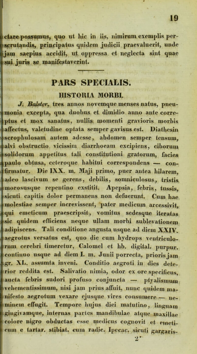 ctare possumus, quo ut hic in iis, nimirum exemplis per- scrutandis, priflicipatus quidem judicii praevaluerit, unde |jam saepius accidit, ut oppressa et neglecta sint quae j sui juris se manifestaverint. PARS SPECIALIS. HISTORIA MORBI. Jt Balstcr, tres annos novemque menses natus, pneu- monia excepta, qua duobus et dimidio anno ante corre- ptus et mox sanatus, nullis momenti gravioris morbis affectus, valetudine optata semper gavisus est. Diathesin scrophulosam autem adesse, abdomen semper tensum, alvi obstructio vicissim diarrhoeam excipiens, ciborum solidorum appetitus tali constitutioni gratorum, facies paulo obtusa, ccteroque habitui corrcspondens — con- firmatur. Die IXX. m. Maji primo, puer antea hilarem, adeo lascivum se gerens, debilis, somniculosus, tristis morosusque repentino exstitit. Apepsia, febris, tussis, sicuti capitis dolor permanens non defuerunt. Cum hae molestiae semper increvissent, pater medicum arcessivit, qui emeticum praescripsit, vomitus sedesque iteratas sic quidem efiiciens neque ullam morbi sublevationem adipiscens. Tali conditione angusta usque ad diem XXIV. aegrotus versatus est, quo die cum hydrops ventriculo- rum cerebri timeretur, Calomcl et hb. digital. purpur. continuo usque ad diem I. m. Junii porrecta, prioris jam .gr. XL. assumta inveni. Conditio aegroti in dies dete- j rior reddita est. Salivatio nimia, odor ex ore specificus, l aucta febris sudori profuso conjuncta — ptyalismum | vebementissimum, nisi jam prius afluit, nunc quidem ma- i nifesto aegrotum vexare ejusque vires consumere ,ie. minem cfTugit. Tempore hujus diei matutino, linguam i gingivamque, internas partes mandibulae atque maxillae I colore nigro obductas esse medicus cognovit et emeti- cum e tartar. stibiat. cum radie. Ipccac. sicuti gargaris- '2*