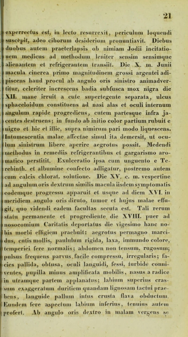 experrectus esi, iit lecto resurrexit, periculum loquendi suscepit, adeo ciborum desiderium pronuntiavit. Diebus duobus autem praeterlapsis ob nimiam Jodii incitatio- nem medicus ad methodum leniter sensim sensimque alienantem et refrigerantem transiit. Die X. m. Junii macula cinerea primo magnitudinem grossi argentei adi- piscens haud procul ab angulo oris sinistro animadver- titur, celeriter increscens badia subfusca mox nigra die XII. inane irruit a cute supertegente separata, ulcus sphaceloidum constituens ad nasi alas et oculi internum angulum rapide progrediens, cutem partesque infra ja- centes destruens: in fundo ab initio color partium rubuit e nigro et hic et illic, supra nimirum pari modo liquescens. Intumescentia malae allectae simul ita demersit, ut ocu- lum sinistrum libere aperire aegrotus possit. Medendi methodus in remediis refrigerantibus et gargarismo aro- matico perstitit. Exulceratio ipsa cum unguento e Te- rebinth. et albumine confecto adligatur, postremo autem cum calcis chlorat. solutione. Dic XV. c. m. vespertine ad angulum oris dextrum similis macula iisdem Symptomatis eodemque progressu apparuit et usque ad diem XVI. in meridiem angulo oris diruto, tumor et hujus malae effu- git, quo videndi eadem facultas secuta est. Tali rerum statu permanente et progrediente die XVIII. puer ad nosocomium Caritatis deportatus die vigesimo hanc no- bis morbi effigiem praebuit: aegrotus permagno marci- dus, cutis mollis, paululum rigida, laxa, immundo colore, temperiei fere normalis; abdomen non tensum, rugosum; pulsus frequens parvus.facile compressu, irregularis; fa- cies pallida, obtusa, oculi languidi, fessi, turbide conni- ventes, pupilla minus amplificata mobilis, nasus a radice in utramque partem applanatus; labium superius cras- sum exaggeratum duritiem quandam lignosam tactui prae bens, languide pallum intus crusta flava obductum Eundem fere aspectum labium inferius, tenuius autem profert. Ab angulo oris dextro in malam vergens se.