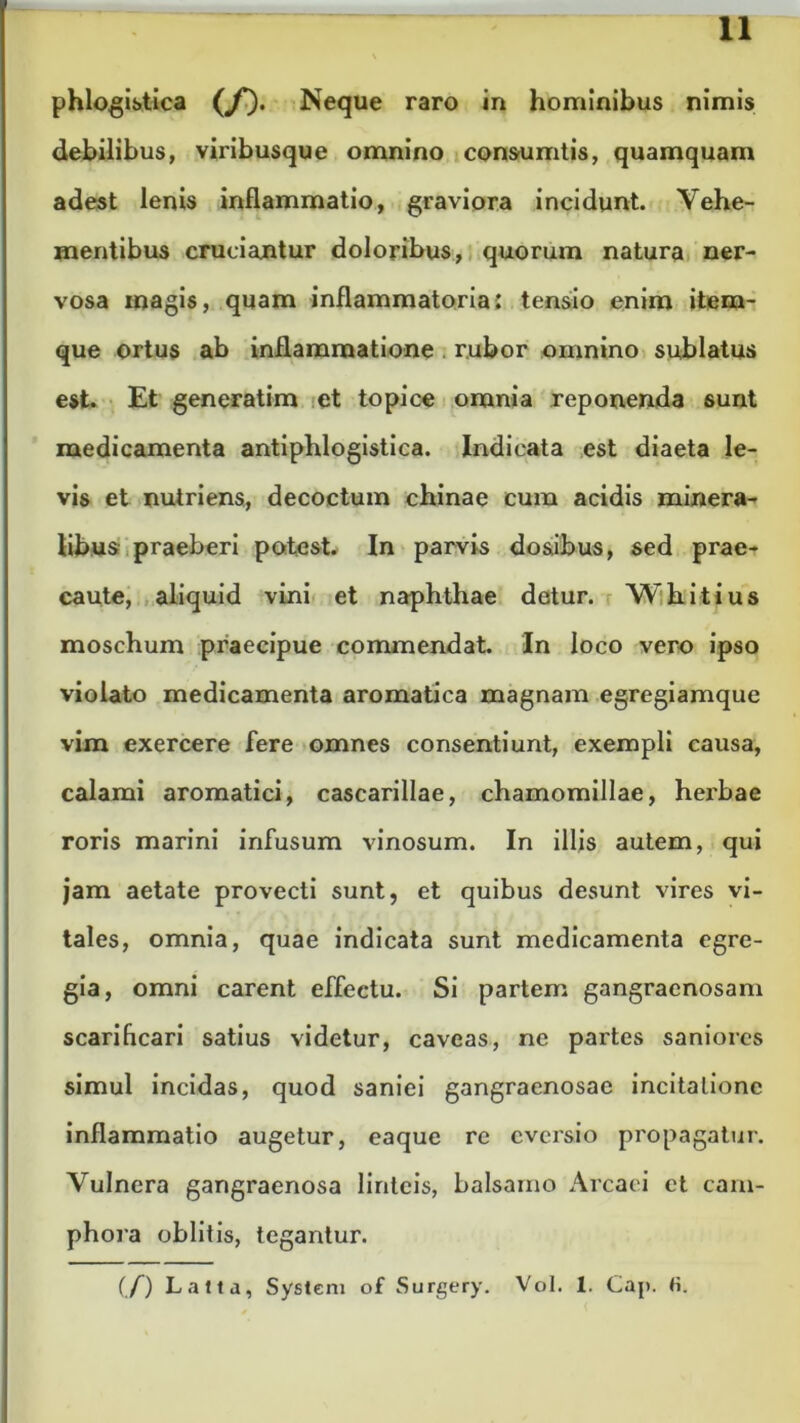 phlogistica ((f). Neque raro in hominibus nimis debilibus, viribusque omnino consumtis, quamquam adest lenis inflammatio, graviora incidunt. Vehe- mentibus cruciantur doloribus, quorum natura ner- vosa magis, quam inflammatoria: tensio enim item- que ortus ab inflammatione . rubor omnino sublatus est. Et generatim et topice omnia reponenda sunt medicamenta antiphlogistica. Indicata est diaeta le- vis et nutriens, decoctum chinae cura acidis minera- libus praeberi potest. In parvis do&ibus, sed prae- caute, aliquid vini et naphthae detur. Whitius moschum praecipue commendat. In loco vero ipso violato medicamenta aromatica magnam egregiamque vim exercere fere omnes consentiunt, exempli causa, calami aromatici, cascarillae, chamomillae, herbae roris marini infusum vinosum. In illis autem, qui jam aetate provecti sunt, et quibus desunt vires vi- tales, omnia, quae indicata sunt medicamenta egre- gia, omni carent effectu. Si partem gangraenosam scarificari satius videtur, caveas, ne partes saniores simul incidas, quod saniei gangraenosae incitatione inflammatio augetur, eaque re eversio propagatur. Vulnera gangraenosa linteis, balsamo Arcaei et cam- phora oblitis, tegantur. (/) Latta, System of Surgery. Vol. 1. Caji. fi.