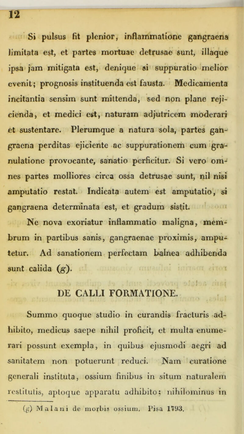 Si pulsus fit plenior, inflammatione gangraena limitata est, et partes mortuae detrusae sunt, illaque ipsa jam mitigata est, denique si suppuratio melior evenit; prognosis instituenda est fausta. Medicamenta incitantia sensim sunt mittenda, sed non plane reji- cienda, et medici est, naturam adjutricem moderari et sustentare. Plerumque a natura sola, partes gan- graena perditas ejiciente ac suppurationem cum gra- nulatione provocante, sanatio perficitur. Si vero om- nes partes molliores circa ossa detrusae sunt, nil nisi amputatio restat. Indicata autem est amputatio, si gangraena determinata est, et gradum sistit. Ne nova exoriatur inflammatio maligna, mem- brum in partibus sanis, gangraenae proximis, ampu- tetur. Ad sanationem perfectam balnea adhibenda sunt calida (g). *. j * j j f ' I. » ’ r DE CALLI FORMATIONE. Summo quoque studio in curandis fracturis ad- hibito, medicus saepe nihil proficit, et multa enume- rari possunt exempla, in quibus ejusmodi aegri ad sanitatem non potuerunt reduci. Nam curatione generali instituta, ossium finibus in situm naturalem restitui is, apioque apparatu adhibito; nihilominus in (g) Mala ni de morbis ossium. Pisa 1793,