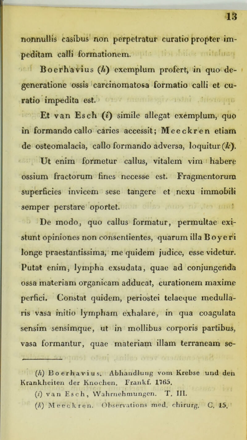 nonnullis casibus non perpetratur curatio propter im- peditam calli formationem. Boerhavius (/t) exemplum profert, in quo de- generatione ossis carcinomatosa formatio calli et cu- ratio impedita est. Et van Esch (*) simile allegat exemplum, quo in formando callo caries accessit; Meeckren etiam de osteomalacia, callo formando adversa, loquitur (A:). Ut enim formetur callus, vitalem vim habere ossium fractorum fines necesse est. Fragmentorum superficies invicem sese tangere et nexu immobili semper perstare oportet. De modo, quo callus formatur, permultae exi- stunt opiniones non consentientes, quarum illa Boyeri longe praestantissima, me quidem judice, esse videtur. Putat enim, lympha exsudata, quae ad conjungenda ossa materiam organicam adducat, curationem maxime perfici. Constat quidem, periostei telaeque medulla- ris vasa initio lympham exhalare, in qua coagulata sensim sensimque, ut in mollibus corporis partibus, vasa formantur, quae materiam illam terrancam se- (A) Boerhavius. Abhandlung voni Krebse urul den Krankheiten der Knochen. Frankf. 1765. (/') van Esch, Wahrnehmungen. T. III. (A) Meeckren. Observations med, chirurg. C. 15.