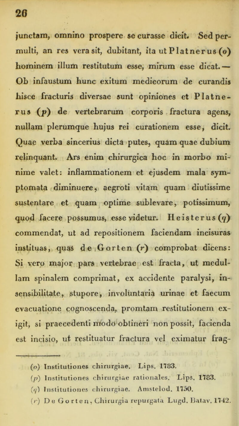 junctam, omnino prospere se curasse dicit. Sed per- multi, an res vera sit, dubitant, ita ut Platner us (o) hominem illum restitutum esse, mirum esse dicat.— Ob infaustum hunc exitum medicorum de curandis hisce fracturis diversae sunt opiniones et Platne- rus (*>) de vertebrarum corporis fractura agens, nullam plerumque hujus rei curationem esse, dicit. Quae verba sincerius dicta putes, quam quae dubium relinquant. Ars enim chirurgica hoc in morbo mi- nime valet: inflammationem et ejusdem mala sym- ptomata diminuere, aegroti vitam quam diutissime sustentare et quam optime sublevare, potissimum, quod facere possumus, esse videtur. Heisterus (7) commendat, ut ad repositionem faciendam incisuras instituas, quas de,Gorten (r) comprobat dicens: Si vero major pars vertebrae est fracta, ut medul- lam spinalem comprimat, ex accidente paralysi, in- sensibilitate, stupore, involuntaria urinae et faecum evacuatione cognoscenda, promtam restitutionem ex- igit, si praecedenti modo obtineri non possit, facienda est incisio, ut restituatur fractura vel eximatur frag- (o) Institutiones chirurgiae. Lips. 1783. {p) Institutiones chirurgiae rationales. Lips. 1783. ((/) Institutiones chirurgiae. Amstelod. 1730. (/•) D e G o r t e n , Chirurgia repurgata Lugd. 13atav. 1742.