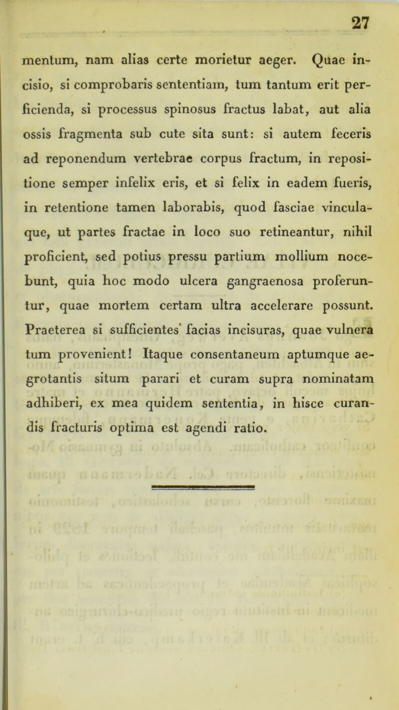 mentum, nam alias certe morietur aeger. Quae in- cisio, si comprobaris sententiam, tum tantum erit per- ficienda, si processus spinosus fractus labat, aut alia ossis fragmenta sub cute sita sunt: si autem feceris ad reponendum vertebrae corpus fractum, in reposi- tione semper infelix eris, et si felix in eadem fueris, in retentione tamen laborabis, quod fasciae vincula- que, ut partes fractae in loco suo retineantur, nihil proficient, sed potius pressu partium mollium noce- bunt, quia hoc modo ulcera gangraenosa proferun- tur, quae mortem certam ultra accelerare possunt. Praeterea si sufficientes' facias incisuras, quae vulnera tum provenient! Itaque consentaneum aptumque ae- grotantis situm parari et curam supra nominatam adhiberi, ex mea quidem sententia, in hisce curan- dis fracturis optima est agendi ratio.