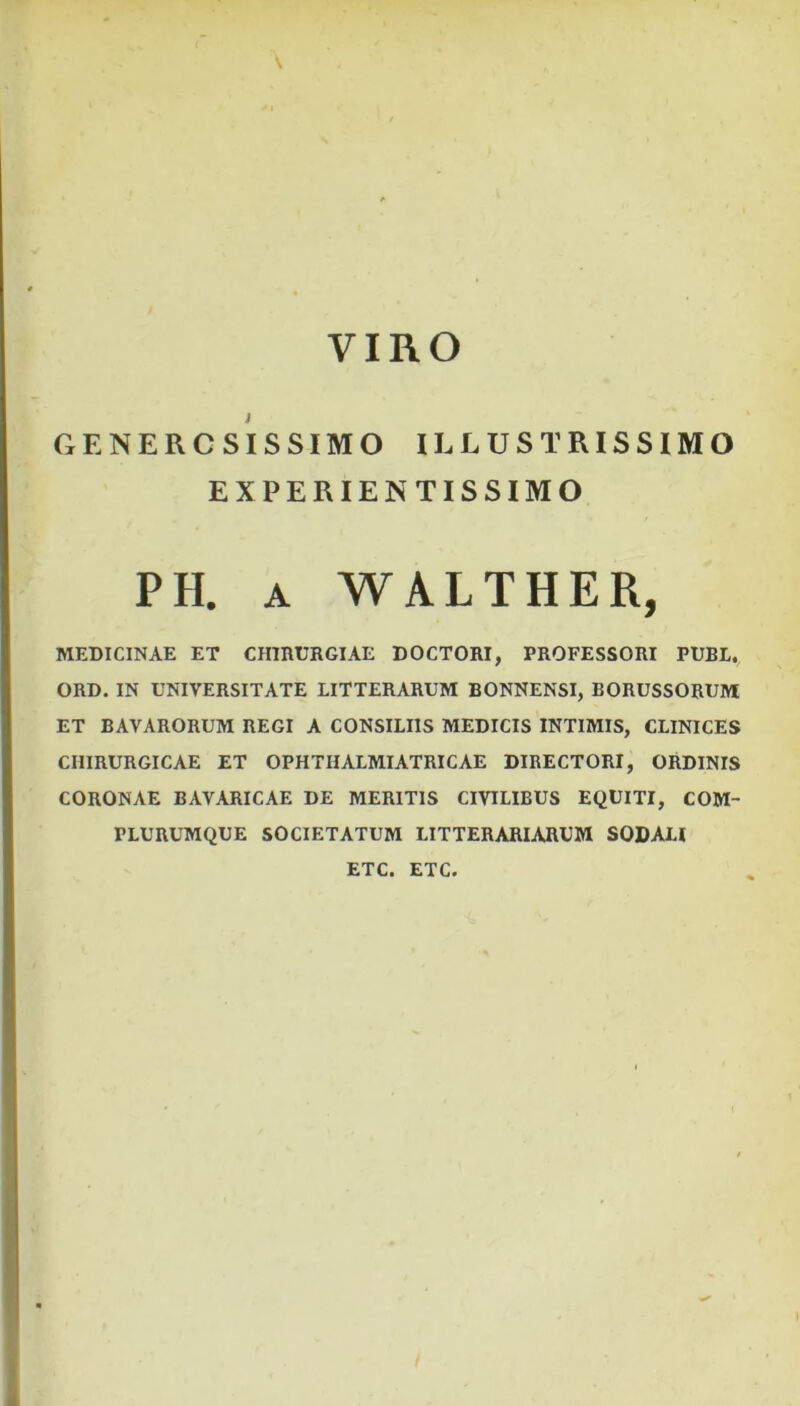 GENEROSISSIMO ILLUSTRISSIMO EXPERIENTISSIMO PH. A WALTHER, MEDICINAE ET CHIRURGIAE DOCTORI, PROFESSORI PUBL. ORD. IN UNIVERSITATE LITTERARUM BONNENSI, BORUSSORUM ET BAVARORUM REGI A CONSILIIS MEDICIS INTIMIS, CLINICES CHIRURGICAE ET OPHTHALMIATRICAE DIRECTORI, ORDINIS CORONAE BAVARICAE DE MERITIS CIVILIBUS EQUITI, COM- PLURUMQUE SOCIETATUM LITTERARIARUM SODALI ETC. ETC.