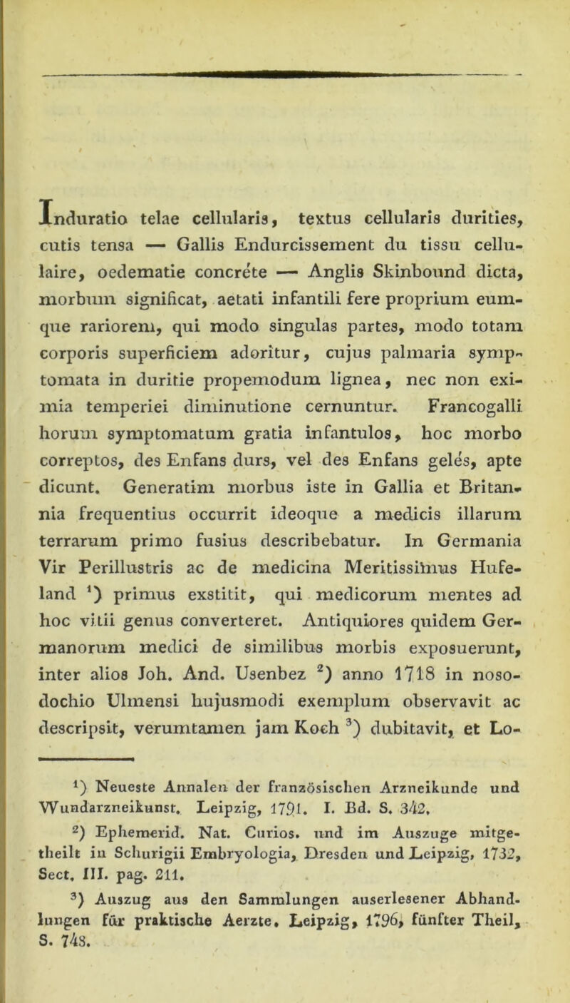 Induratio telae cellularia, textus cellularis durities, cutis tensa — Gallis Endurcissement du tissu cellu- laire, oedematie concrete — Anglis Skinbound dicta, morbum significat, aetati infantili fere proprium eum- que rariorem, qui modo singulas partes, modo totam corporis superficiem adoritur, cujus palmaria symp- tomata in duritie propemodum lignea, nec non exi- mia temperiei diminutione cernuntur. Francogalli hormii symptomatum gratia infantulos, hoc morbo correptos, des Enfans durs, vel des Enfans geles, apte dicunt. Generatim morbus iste in Gallia et Britan- nia frequentius occurrit ideoque a medicis illarum terrarum primo fusius describebatur. In Germania Vir Perillustris ac de medicina Meritissilnus Hufe- land primus exstitit, qui medicorum mentes ad hoc vitii genus converteret. Antiquiores quidem Ger- manorum medici de similibus morbis exposuerunt, inter alios Joh, And. Usenbez anno 1718 in noso- dochio Ulmensi hujusmodi exemplum observavit ac descripsit, verumtamen jam Koeh dubitavit, et Lo- Neueste Annaleii der franz6sisclien Arzneikunde und Wundarzneikunst. Leipzig, 179.1. I- Bd. S. 342. 2) Ephemerid. Nat. Curios. und im Anszuge mltge- tlieilt iu Schurigii Erabryologia, Dresden und Eeipzig, 1732, Sect. III. pag. 211. Auszug aus den Sammlungen auserlesener Abhand- lungen fur praktische Aerzte, Leipzig, 1796, fiinfter Theil, S. 748.