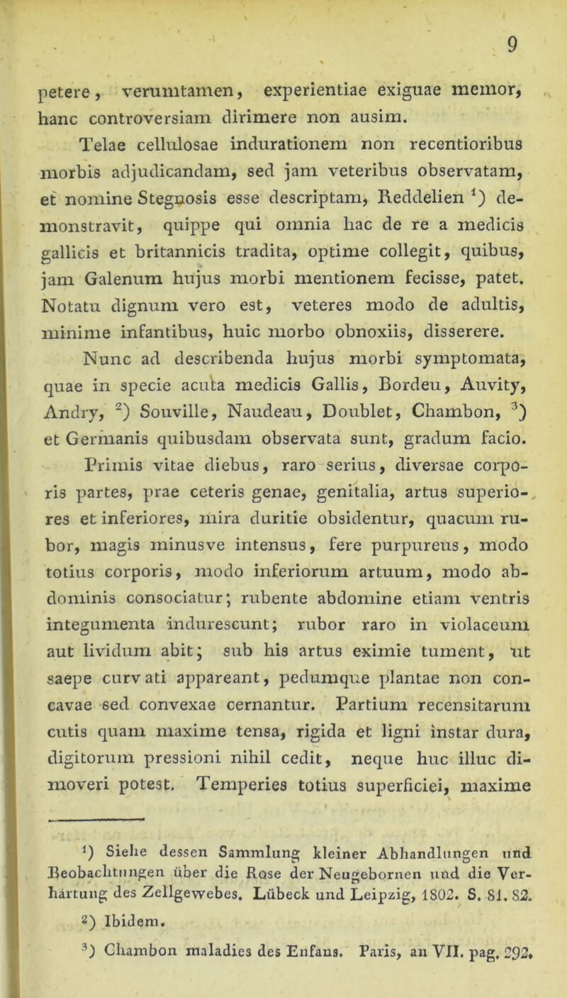 petere, verumtamen, experientiae exiguae memor, hanc controversiam dirimere non ausim. Telae cellulosae indurationem non recentioribus morbis adjudicandam, sed jam veteribus observatam, et nomine Stegnosis esse descriptam, Reddelien de- monstravit, quippe qui omnia hac de re a medicis gallicis et britannicis tradita, optime collegit, quibus, jam Galenum hujus morbi mentionem fecisse, patet. Notatu dignum vero est, veteres modo de adultis, minime infantibus, huic morbo obnoxiis, disserere. Nunc ad describenda hujus morbi symptomata, quae in specie acuta medicis Gallis, Bordeu, Auvity, Andry, Souville, Naudeau, Doublet, Chambon, et Germanis quibusdam observata sunt, gradum facio. Primis vitae diebus, raro serius, diversae corpo- ' ris partes, prae ceteris genae, genitalia, artus superio-, res et inferiores, mira duritie obsidentur, quacum ru- bor, magis minusve intensus, fere purpureus, modo totius corporis, modo inferiorum artuum, modo ab- dominis consociatur; rubente abdomine etiam ventris integumenta indurescunt; rubor raro in violaceum aut lividum abit; sub his artus eximie tument, nt saepe curvati appareant, pedumque plantae non con- cavae -sed convexae cernantur. Partium recensitarum cutis quam maxime tensa, rigida et ligni instar dura, digitorum pressioni nihil cedit, neque huc illuc di- moveri potest. Temperies totius superficiei, maxime 1) Siehe dessen Samnilung kleiner Abhandlungen iitid Beobaclunngen iiber die Rase der Neugebornen und die Ver- hartung des Zellgewebes. Liibeck und Leipzig, 1802. S. 81. 82. 2) Ibidem. Chambon maladies des Enfans. Paris, an VII. pag, 292»