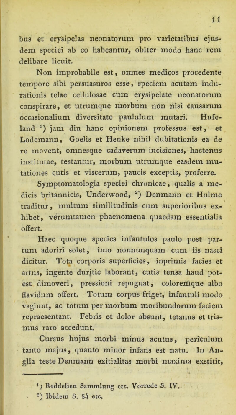 bus et erysipelas neonatorum pro varietatibus ejus- dem speciei ab eo habeantur, obiter modo hanc rem delibare licuit. Non improbabile est, omnes medicos procedente tempore sibi persuasuros esse, speciem acutam indu- rationis telae cellulosae cum erysipelate neonatorum conspirare, et utrumque morbum non nisi causarum occasionalium diversitate paululum mutari. Hufe- land 0 hanc opinionem professus est, et Lodemann, Goelis et Henke nihil dubitationis ea de re movent, omnesque cadaverum incisiones, hactenus institutae, testantur, morbum utrumque easdem mu- tationes cutis et viscerum, paucis exceptis, proferre. Symptomatologia speciei chronicae, qualis a me- dicis britannicis, Underwood, Denmann et Hulme traditur, multum similitudinis cum superioribus ex- hibet, verumtamen phaenomena quaedam essentialia offert. Haec quoque species infantulos paulo post par- tum adoriri solet, imo nonnunquam cum iis nasci dicitur. Tota corporis superficies, inprimis facies et artus, ingente durjtie laborant, cutis tensa haud pot- est dimoveri, pressioni repugnat, coloreilique albo flavidum offert. Totum corpus friget, infantuli modo vagiunt, ac totum per morbum moribundorum faciem repraesentant. Febris et dolor absunt, tetanus et tris- mus raro accedunt. Cursus hujus morbi minus 'acutus, periculum tanto majus, quanto minor infans est natu. In An- glia teste Denmann exitialitas morbi maxima exstitit. Reddelien Sammlung ctc. Vorrede S. IV. * 2) Ibidem S. S\ etc.