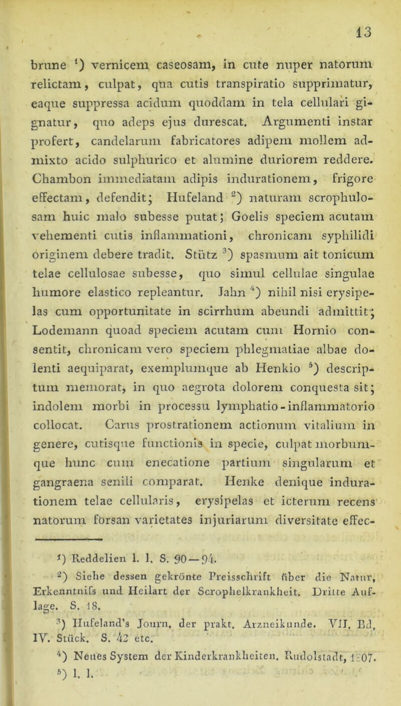 brune 0 vernicem caseosam, in cute nuper natorum relictam, culpat, qua cutis transpiratio supprimatur, eaque suppressa acidum quoddam in tela cellulari gi- gnatur, quo adeps ejus durescat. Argumenti instar profert, candelarum fabricatores adipem mollem ad- mixto acido sulphurico et alumine duriorem reddere. Chambon immediatam adipis indurationem, frigore effectam, defenditj Hufeland natmmn scropliulo- sam huic malo subesse putat; Goelis speciem acutam vehementi cutis inflammationi, chronicam syphilidi originem debere tradit. Stiitz spasmum ait tonicum telae cellulosae sirbesse, quo simul cellulae singulae humore elastico repleantur. Jahn nihil nisi erysipe- las cum opportunitate in scirrhum abeundi admittit-; Lodemann quoad speciem acutam cum Hornio con- sentit, chronicam vero speciem phlegmatiae albae do- lenti aequiparat, exemplumque ab Henkio descrip- tum memorat, in quo aegrota dolorem conquesta sit; indolem morbi in processu lyinphatio-inflammatorio collocat. Carus prostrationem actionum vitalium in genere, cutisque functionis in specie, culpat morbum- que hunc cum enecatione partium singularum et gangraena senili comparat. Henke denique indura- tionem telae cellularis, erysipelas et icterum recens' natorum fOrsan varietates injuriarum diversitate effec- Reddelien 1. 1. S. 90 — 9l. 2) Siehe dessen gekronte Preisscluift fiber die Nntur, Erkenntnirs und Heilart der Scroplielkrankheit. Driite Auf- lage. S. 18. IIiife]and’s Journ, der prakt. Arzneikunde. VII. BJ. IV. Stiick. S. 42 etc. Neites System der Kinderkrankhciten. Riidolstadt, l-iO?. 1. 1.