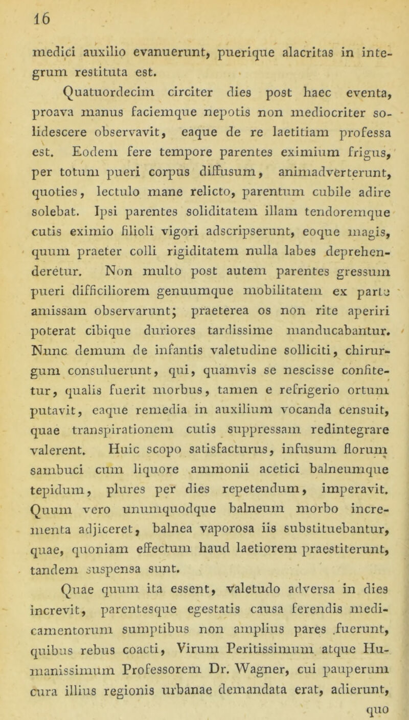 medici auxilio evanuerunt, pueri que alacritas in inte- grum restituta est. Quatuordeciin circiter dies post haec eventa, proava manus faciemque nepotis non mediocriter so- lidescere observavit, eaque de re laetitiam professa est. Eodem fere tempore parentes eximium frigus,' per totum pueri corpus diffusum, animadverterunt, quoties, lectulo mane relicto, parentum cubile adire solebat. Ipsi parentes soliditatem illam tendoremque cutis eximio filioli vigori adscripserunt, eoque magis, ‘ quum praeter colli rigiditatem nulla labes deprehen- deretur. Non multo post autem parentes gressum pueri difficiliorem genuumque mobilitatem ex parte amissam observaruntj praeterea os non rite aperiri poterat cibique duriores tardissime manducabantur. Nunc demum de infantis valetudine solliciti, chirur- gum consuluerunt, qui, quamvis se nescisse confite- tur, qualis fuerit morbus, tamen e refrigerio ortum putavit, eaque remedia in auxilium vocanda censuit, quae transpirationem cutis suppressam redintegrare valerent. Huic scopo satisfacturus, infusum florum sambuci cum liquore ammonii acetici balneumque tepidum, plures per dies repetendum, imperavit. Quum vero unumquodque balneum morbo incre- menta adjiceret, balnea vaporosa iis substituebantur, quae, quoniam effectum haud laetiorem praestiterunt, tandem suspensa sunt. Quae quum ita essent, valetudo adversa in dies increvit, parentesque egestatis causa ferendis medi- camentorum sumptibus non amplius pares .fuerunt, quibus rebus coacti. Virum Peritissimum atque Hu- manissimum Professorem Dr. Wagner, cui pauperum cura illius regionis urbanae demandata erat, adierunt, quo