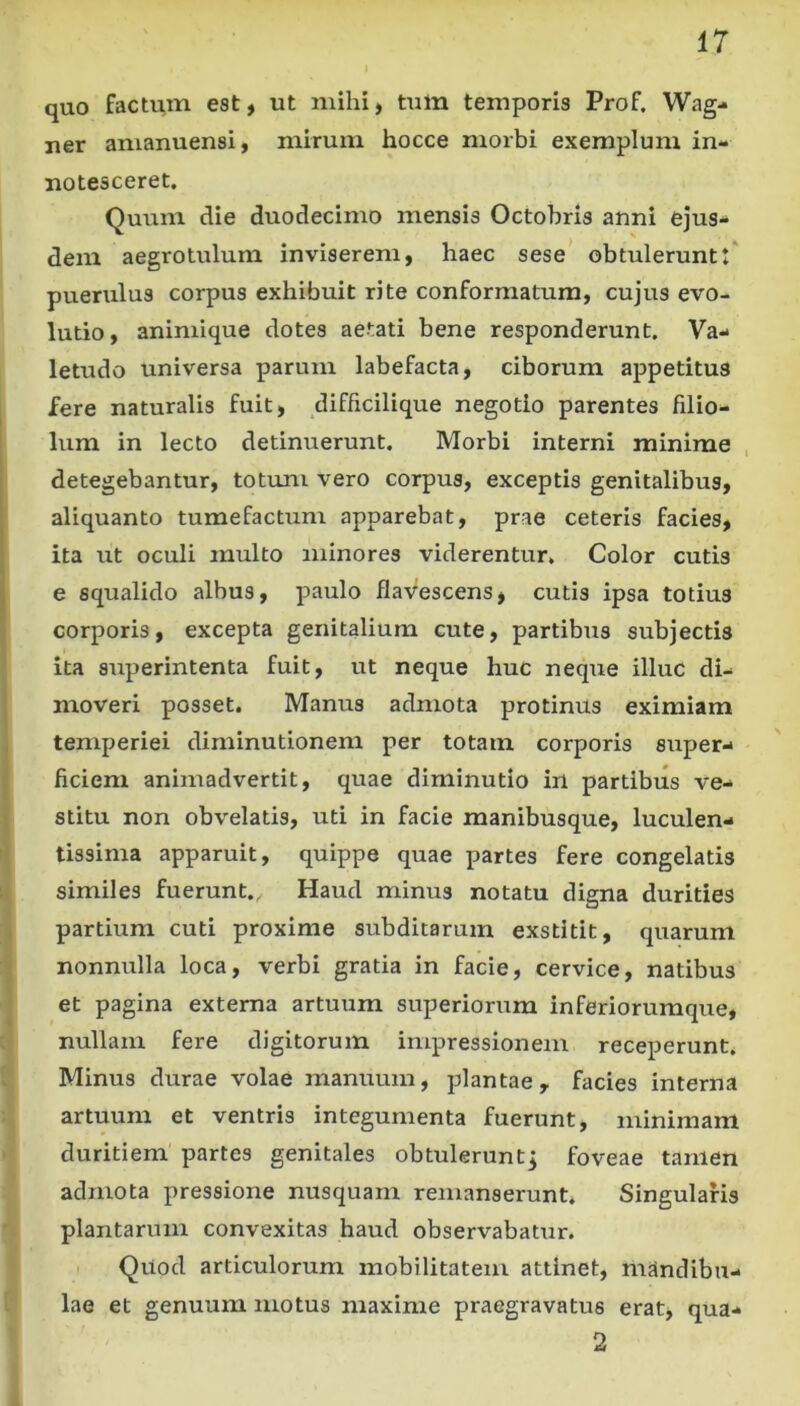 quo factum est, ut mihi, tum temporis Prof. Wag- ner amanuensi, mirum hocce morbi exemplum in- notesceret. Quum die duodecimo mensis Octobris anni ejus- dem aegrotulum inviserem, haec sese obtuleruntt' puerulus corpus exhibuit rite conformatum, cujus evo- lutio, animique dotes aetati bene responderunt. Va- letudo universa parum labefacta, ciborum appetitus fere naturalis fuit, difficilique negotio parentes filio- lum in lecto detinuerunt. Morbi interni minime detegebantur, totum vero corpus, exceptis genitalibus, aliquanto tumefactum apparebat, prae ceteris facies, ita ut oculi multo minores viderentur. Color cutis e squalido albus, paulo flavescens, cutis ipsa totius corporis, excepta genitalium cute, partibus subjectis ita superintenta fuit, ut neque huc neque illuc di- moveri posset. Manus admota protinus eximiam temperiei diminutionem per totam corporis super- ficiem animadvertit, quae diminutio in partibus ve- stitu non obvelatis, uti in facie manibusque, luculen- tissima apparuit, quippe quae partes fere congelatis similes fuerunt.. Haud minus notatu digna durities partium cuti proxime subditarum exstitit, quarum nonnulla loca, verbi gratia in facie, cervice, natibus et pagina externa artuum superiorum inferiorumque, nullam fere digitorum impressionem receperunt. Minus durae volae manuum, plantae, facies interna artuum et ventris integumenta fuerunt, minimam duritiem partes genitales obtuleruntj foveae tamen admota pressione nusquam remanserunt* Singularis plantarum convexitas haud observabatur. Qvlod articulorum mobilitatem attinet, mandibu- lae et genuum motus maxime praegravatus erat, qua- 2