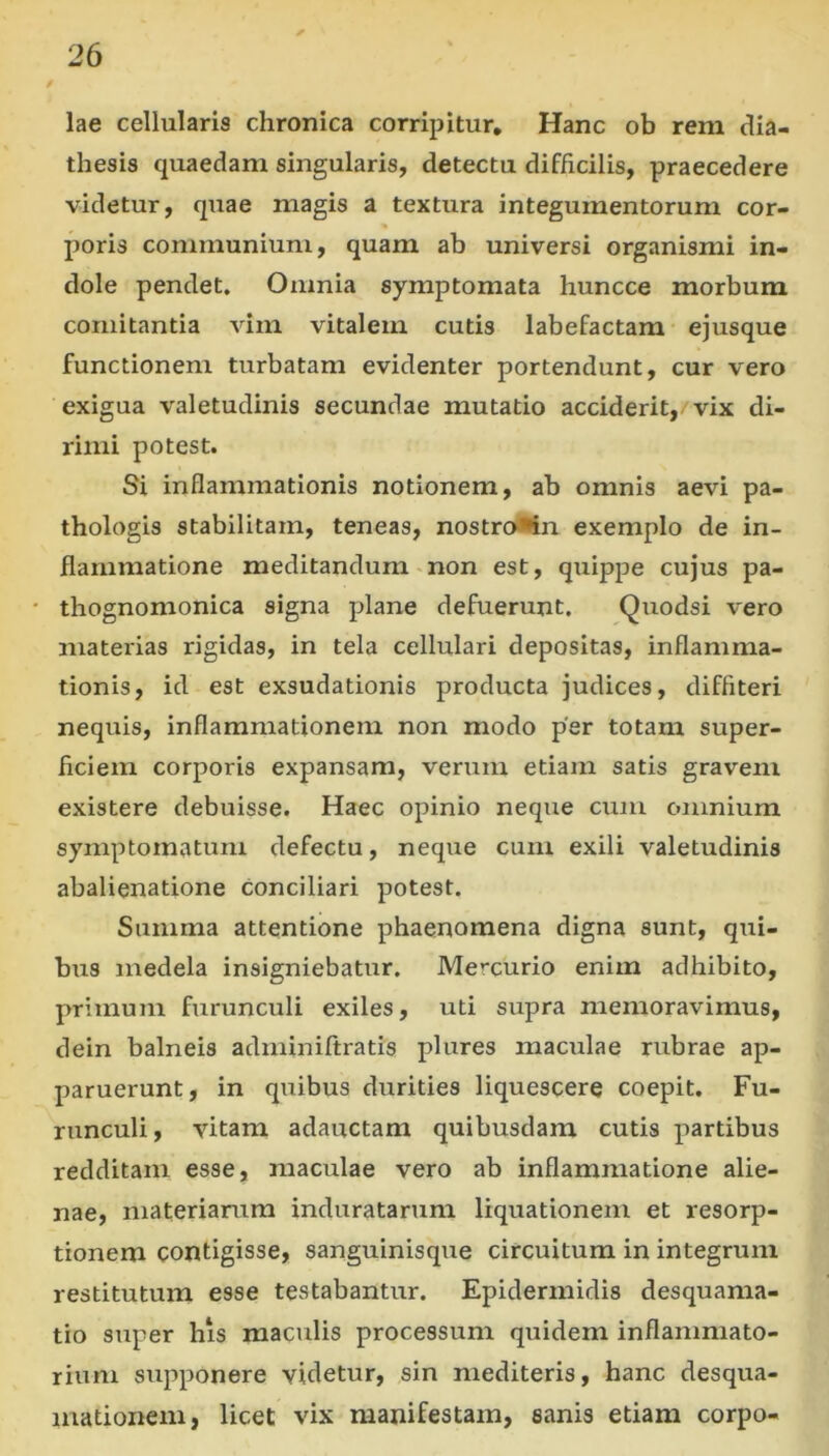 lae cellularis chronica corripitur. Hanc ob rem dia- thesis quaedam singularis, detectu difficilis, praecedere videtur, quae magis a textura integumentorum cor- poris communium, quam ab universi organismi in- dole pendet. Omnia symptomata huncce morbum comitantia vim vitalem cutis labefactam ejusque functionem turbatam evidenter portendunt, cur vero exigua valetudinis secundae mutatio acciderit, vix di- rimi potest. Si inflammationis notionem, ab omnis aevi pa- thologis stabilitam, teneas, nostro*in exemplo de in- flammatione meditandum «non est, quipjDe cujus pa- thognomonica signa plane defuerunt. Quodsi vero materias rigidas, in tela cellulari depositas, inflamma- tionis, id est exsudationis producta judices, diffiteri nequis, inflammationem non modo per totam super- ficiem corporis expansam, verrini etiam satis gravem existere debuisse. Haec opinio neque cum omnium symptomatum defectu, neque cum exili valetudinis abalienatione conciliari potest. Summa attentione phaenomena digna sunt, qui- bus medela insigniebatur. Mercurio enim adhibito, primum furunculi exiles, uti supra memoravimus, dein balneis adrniniftratis plures maculae rubrae ap- paruerunt, in quibus durities liquescere coepit. Fu- runculi, vitam adauctam quibusdam cutis partibus redditam esse, maculae vero ab inflammatione alie- nae, materiarum induratarum liquationem et resorp- tionem contigisse, sanguinisque circuitum in integrum restitutum esse testabantur. Epidermidis desquama- tio super his maculis processum quidem inflammato- rium supponere videtur, sin mediteris, hanc desqua- mationem, licet vix manifestam, sanis etiam corpo-