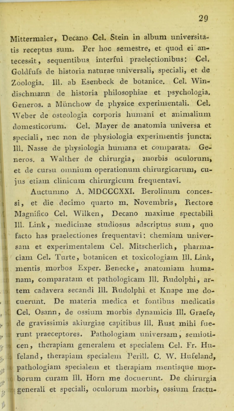 Mittermaier, Decano Cei. Stein in album universita- tis receptus sum. Per hoc semestre, et quod ei an- tecessit, sequentibus interfui praelectionibus: Cei. Goldfufs de historia naturae ^miversali, speciali, et de Zoologia. lll. ab Esenbeck de botanice. Cei. Win- dischmann de historia philosophiae et psychologia. Generos, a Miinchow de physice experimentali. Cei. Weber de osteologia corporis humani et animalium domesticorum. Cei. Mayer de anatomia universa et speciali, nec non de physiologia experimentis juncta, lll. Nasse de physiologia humana et comparata. Ge- neros. a Wakher de chirurgia, morbis oculorum, , et de cursu omnium operationum chirurgicarum, cu- jus etiam clinicum chirurgicum frequentavi. Auctumno A. MDCCCXXI. Berolinum conces- \ si, et die decimo quarto m. Novembris, Hectore 1 Magnifico Cei. Wilken, Decano maxime spectabili 1 lll. Link, medicinae studiosus adscriptus sum, quo 1 facto has praelectiones frequentavi: chemiam univer- t sam et experimentalem Cei. Mitscherlich, pharma- ; ciam Cei. Turte, botanicen et toxicologiam lll. Link, Q mentis morbos Exper. Benecke, anatomiam huma- t nam, comparatam et pathologicam lll. Rudolphi, ar- j tem cadavera secandi lll. Rudolphi et Knape me do- . r cuerunt. De materia medica et fontibus medicatis ,, I Cei. Osann, de ossium morbis dynamicis lll. Graefe; ), )! de gravissimis akiurgiae capitibus lll, Rust mihi fue- (i. 3 runt praeceptores. Pathologiam universam, semioti- jj. 9 cen, therapiam generalem et specialem Cei. Fr. Hu- 5 feland, therapiam specialem Perill. C. W. Hufeland, jtt [tf- 1^ t pathologiam specialem et therapiam mentisque nior- 0 borum curam lll. Horn me docuerunt. De chirurgia -t generali et speciali, oculorum morbis, ossium fractu-