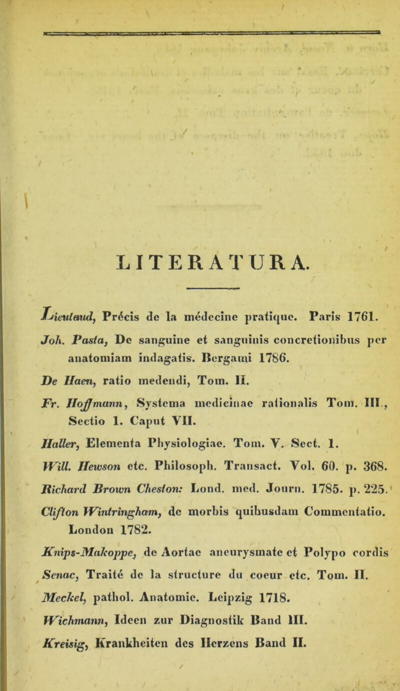 LIT E R A T U R A. Tjieutaud, Precis dc la medecinc pratique. Paris 1761. Joli. Pasta, De sanguine et sanguinis concretionibus per anatomiam indagatis. Bcrgami 1786. De Ilaen, ratio medendi, Tom. II. JPr. Jlojffmunn, Systema medicinae rationalis Tom. III., Sectio 1. Caput VII. i Haller, Elementa Physiologiae. Tom. V. Scct. 1. Will. Ileivson ctc. Philosoph. Transact. Vol. 60. p. 368. Richard Brotvn Cheslon: Lond. mcd. Journ. 1785. p. 225.' Clifton Wintringham, dc morbis quibusdam Commentatio. London 1782. Knips-JMaleoppe} de Aortae aneurysmate et Polypo cordis Senae, Traite de la structure du coeur etc. Tom. II. Meckel, pathol. Anatomic. Lcipzig 1718. Wichmann, Idccn zur Diagnostik Band III.