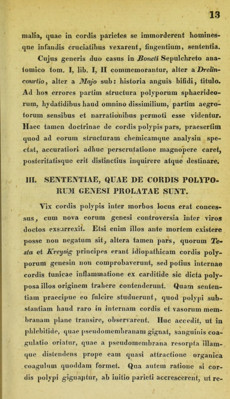 malia, quao in cordis parietes se immordcrent homines- qne infandis cruciatibus vexarent, fingentium, sententia. Cujus generis duo casus in JBoneti Sepulchreto ana- tomico tom. I, lib. I, II commemorantur, alter a Drelin- courlio, alter a Majo sub: historia anguis bifidi, titulo. Ad hos errores partim structura polyporum sphaerideo- rum, hydatidibus haud omnino dissimilium, partim aegro- torum sensibus et narrationibus permoti esse videntur. Haec tamen doctrinae de cordis polypis pars, praesertim quod ad eorum structuram chemicamque analysin spe- ctat, accuratiori adhuc perscrutatione magnopere caret, postcritatisque erit distinctius inquirere atque destinare. III. SENTENTIAE, QUAE DE CORDIS POLITO- UOI GENESI PROLATAE SUNT. i ' ■ % Vix cordis polypis inter morbos locus erat conces- sus, cum nova eorum genesi controversia inter viro» doctos exsurrexit. Etsi enim illos ante mortem existere posse non negatum sit, altera tamen pars, quorum Te- sta et Kreysig principes erant idiopathicam cordis poly- porum genesin non comprobaverunt, sed potius internae cordis tunicae inflammatione ex carditide sic dicta poly- posa illos originem trahere contenderunt. Quam senten- tiam praecipue eo fulcire studuerunt, quod polypi sub- stantiam haud raro in internam cordis et vasorum mem- branam plane transire, observarent. IIuc accedit, ut in phlebitide, quae pseudomembranam gignat, sanguinis coa- gulatio oriatur, quae a pseudomembrana resorpta illam- que distendens prope eam quasi attractione organica coagulum quoddam formet. Qua autem ratione si cor- dis polypi gignapfur, ab initio parieti accrescerent, utre-