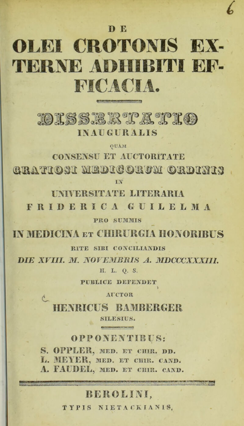c D E OLEI CROTONIS EX- TERNE ADHIBITI EF- FICACIA. m IN AUGURALIS Q UA.M CONSENSU ET AUCTORITATE IN UNIVERSITATE LITERARIA FRIBERICA G U I L E L M A PRO SUMMIS IN MEDICINA et CHIRURGIA HONORIBUS RITE SIBI CONCILIANDIS DIE XVIII. M. NOVEMBRIS A. MDCCCXXXI1I. H. L. Q. S. PUBLICE DEFENDET > ^ AUCTOR HENRICUS BAMBERGER SILESIUS. OPPONENTI!! IIS: S. OPPLER, MED. ET ClIIIl. DD. L. MEYER, med. et cum. cand. A. FAUDEL, MED. ET CHIE. CAND. BEROE INI, TYPIS NIETACKIANISj
