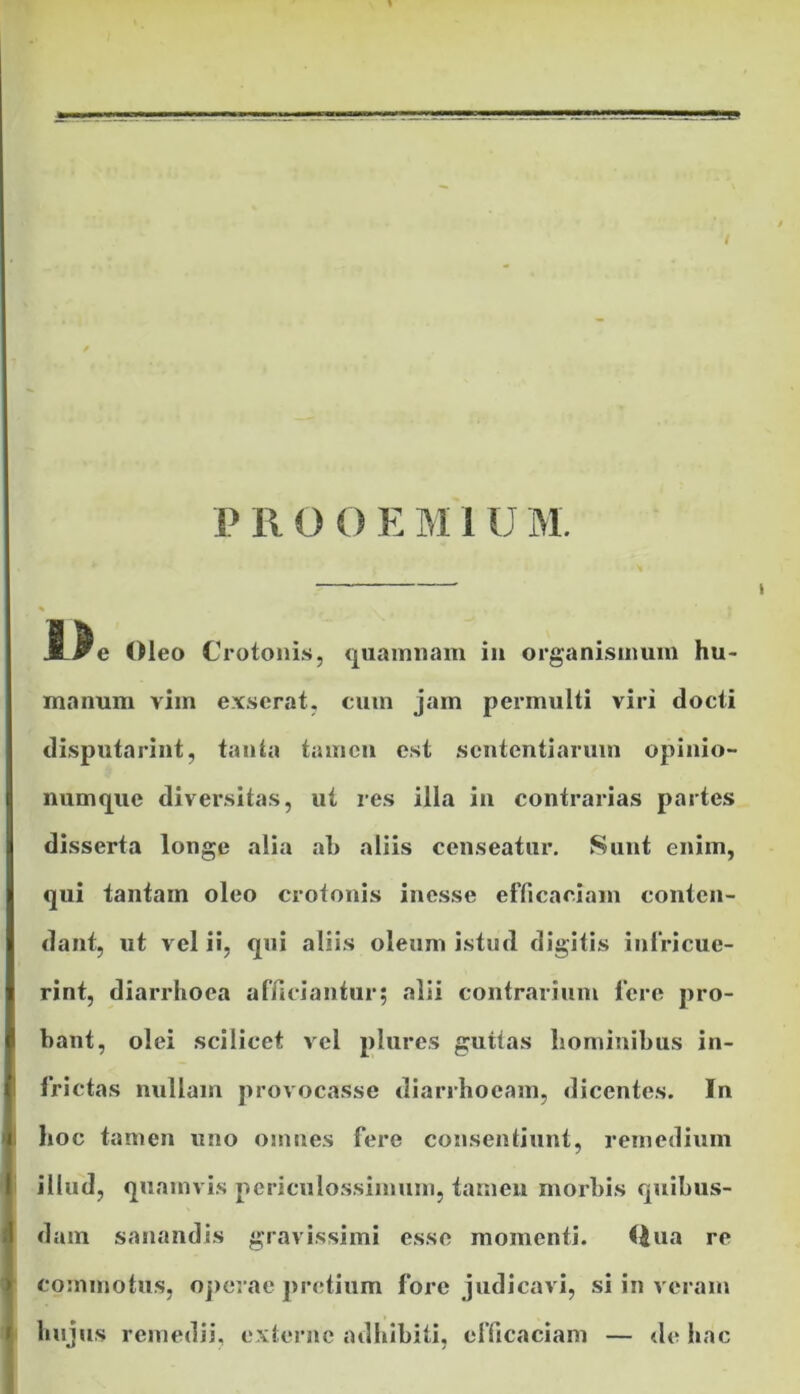 JLJe Oleo Crotonis, quamnam in organismum hu- manum vim exserat, cum jam permulti viri docti disputarint, tanta tamen est sententiarum opinio- numque diversitas, ut res illa in contrarias partes disserta longe alia ah aliis censeatur. Sunt enim, qui tantam oleo crotonis inesse efficaciam conten- dant, ut vel ii, qui aliis oleum istud digitis infricue- rint, diarrhoea afficiantur; alii contrarium fere pro- bant, olei scilicet vel plures guttas hominibus in- frictas nullam provocasse diarrhoeam, dicentes. In hoc amen uno omnes fere consentiunt, remedium illud, quamvis periculossimum, tamen morbis quibus- dam sanandis gravissimi esse momenti. Qua re commotus, operae pretium fore judicavi, si in veram hujus remedii, externe adhibiti, efficaciam — de hac