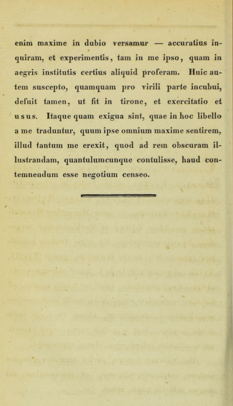 enim maxime in dubio versamur — accuratius in- quiram, et experimentis, tam in me ipso, quam in aegris institutis certius aliquid proferam. Huic au- tem suscepto, quamquam pro virili parte incubui, deluit tamen, ut fit in tirone, et exercitatio et usus. Itaque quam exigua sint, quae in hoc libello a me traduntur, quum ipse omnium maxime sentirem, illud tantum me erexit, quod ad rem obscuram il- lustrandam, quantulumcunque contulisse, haud con- temnendum esse negotium censeo.