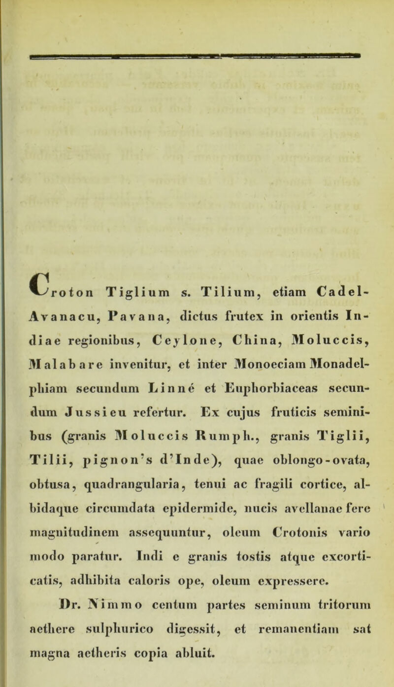 C^roton Tiglium s. Tilium, etiam Cadel- Avanacu, Pava na, dictus frutex in orientis In- diae regionibus, Ceylone, China, Moluccis, Malabare invenitur, et inter Monoeciam Monadel- pliiam secundum Linne et Euphorbiaceas secun- dum Jus si eu refertur. Ex cujus fruticis semini- bus (granis Moluccis Rumpli., granis Tiglii, Tilii, pignoirs d’Inde), quae oblongo-ovata, obtusa, quadrangularia, tenui ac fragili cortice, al- bidaque circumdata epidermide, nucis avellanae fere magnitudinem assequuntur, oleum Crotonis vario modo paratur. Indi e granis tostis atque excorti- catis, adhibita caloris ope, oleum expressere. I)r. N immo centum partes seminum tritorum aethere sulpliurico digessit, et remanentiam sat magna aetheris copia abluit.