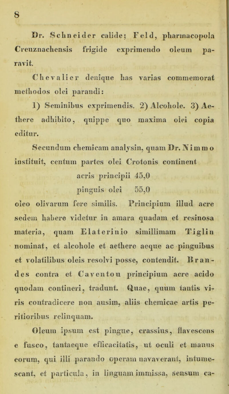 Dr. ScImeider calide; Feld, pharmacopola Creuznachensis frigide exprimendo oleum pa- ravit. C h e v a 1 i e r denique has varias commemorat methodos olei parandi: 1) Seminibus exprimendis. 2) Alcohole. 3) Ae- I there adhibito, quippe quo maxima olei copia editur. Secundum chemicam analysin, quam Dr. IVimm o instituit, centum partes olei Crotonis continent acris principii 45,0 pinguis olei 55,0 oleo olivarum fere similis. Principium illud acre \ sedem habere videtur in amara quadam et resinosa materia, quam E lat crinio simillimam Tiglin nominat, ct alcohole et aethere aeque ac pinguibus et volatilibus oleis resolvi posse, contendit. 15 r au- des contra et Caventou principium acre acido quodam contineri, tradunt. Quae, quum tantis vi- ris contradicere non ausim, aliis chemicae artis pe- ritioribus relinquam. Oleum ipsum est pingue, crassius, flavescens e fusco, tantaeque efficacitatis, ut oculi ct manus eorum, qui illi parando operam navaverant, intume- scant, et particula, in linguam immissa, sensum ca-