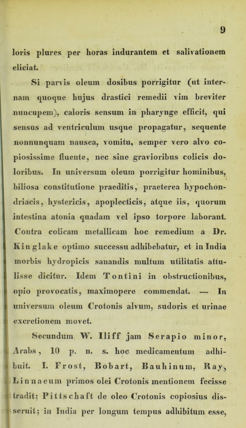 loris piares per horas indurantem et salivationem eliciat. Si parvis oleum dosibus porrigitur (ut inter- nam quoque hujus drastici remedii vim breviter nuncupem), caloris sensum in pharynge efficit, qui sensus ad ventriculum usque propagatur, sequente nonnunquam nausea, vomitu, semper vero alvo co- piosissime fluente, nec sine gravioribus colicis do- loribus. In universum oleum porrigitur hominibus, biliosa constitutione praeditis, praeterea hypochon- driacis, hystericis, apoplecticis, atque iis, quorum intestina atonia quadam vel ipso torpore laborant. Contra colicam metallicam hoc remedium a Br. Kinglake optimo successu adhibebatur, et in India morbis hydropicis sanandis multum utilitatis attu- lisse dicitur. Idem Tontini in obstructionibus, opio provocatis, maximopere commendat. — In universum oleum Crotonis alvum, sudoris et urinae exeretionem movet. Secundum W. Iliff jam Serapio minor, Arabs, 10 p. n. s. hoc medicamentum adhi- buit. I. Frost, Bobart, Bauliinum, Ray, Linnaeum primos olei Crotonis mentionem fecisse tradit; Pittschaft de oleo Crotonis copiosius dis- seruit; in India per longum tempus adhibitum esse,