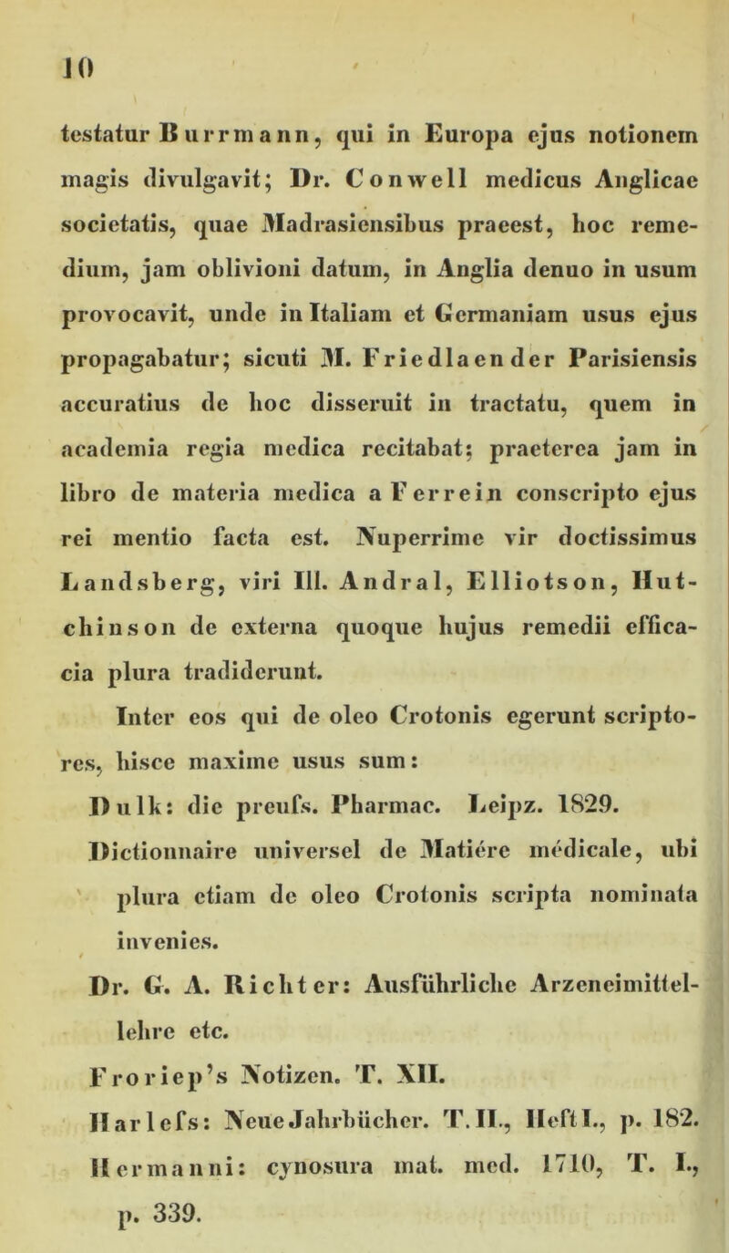testatur B u rrm a nn, qui in Europa ejus notionem magis divulgavit; Dr. Conwell medicus Anglicae societatis, quae Madrasiensibus praeest, hoc reme- dium, jam oblivioni datum, in Anglia denuo in usum provocavit, unde in Italiam et Germaniam usus ejus propagabatur; sicuti M. Friedlaender Parisiensis accuratius de hoc disseruit in tractatu, quem in academia regia medica recitabat; praeterea jam in libro de materia medica a Fer re in conscripto ejus rei mentio facta est. Nuperrime vir doctissimus Landsberg, viri III. Andral, Elliotson, Ilut- chinson de externa quoque hujus remedii effica- cia plura tradiderunt. Inter eos qui de oleo Crotonis egerunt scripto- res, hisce maxime usus sum: Dulk: dic preufs. Pharmac. Leipz. 1829. Dictionnairc universel de Matierc medicale, ubi plura etiam de oleo Crotonis scripta nominata invenies. i Dr. G. A. Richter: Ausfiihrlichc Arzeneimittel- lehre etc. Froriep’s Notizen. T. XII. Ilarlcfs: NeueJahrbucher. T.II., IleftI., p. 182. II er manni: cynosura mat. med. 1710, T. I., p. 339.