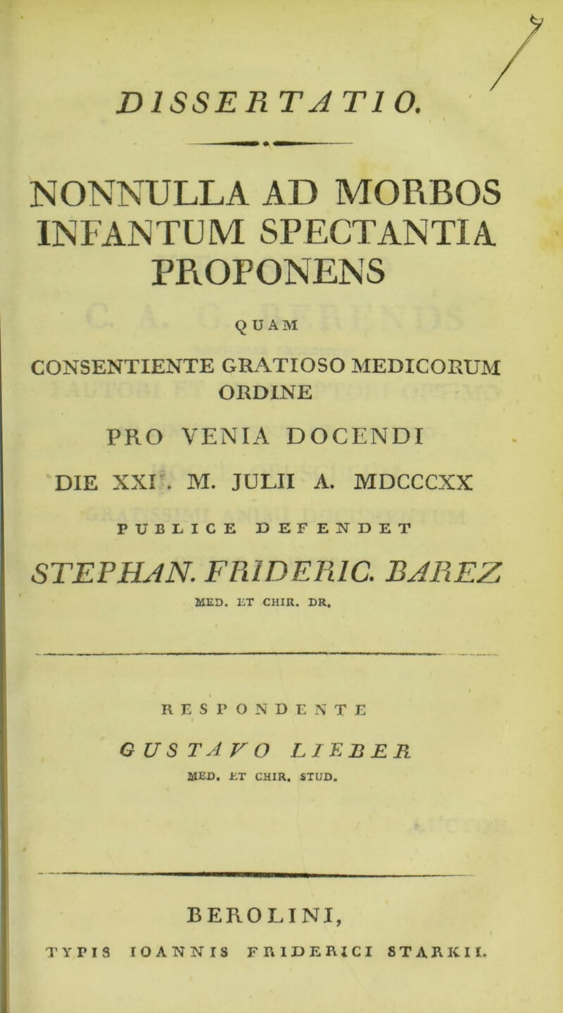 NONNULLA AD MORBOS INFANTUM SPECTANTIA PROPONENS q U AM CONSENTIENTE GRATIOSO MEDICORUM ORDINE PRO VENIA DOCENDI DIE XXI'. M. JULII A. MDCCCXX PUBLICE DEFENDET STEFHJN. FR1DER1C. BAREZ MED. ET CHIR. DR. RESPONDENTE GUSTAVO LIEBER MED. ET CHIR. STUD. 33 ERO L INI, TYPIS TOANNIS F R IDERICI 8TAKKII.