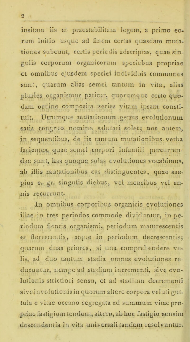 insitam iis et praestabilitam legem, a primo eo- rum initio usque ad finem certas quasdam muta- tiones subeunt, certis periodis adseriptas, quae sin- gulis corporum organicorum speciebus propriae et omnibus ejusdem speciei individuis communes sunt, quarum alias semel tantum in vita, alias pluries organismus patitur, quorumque certo quo- dam ordine composita series vitam ipsam consti- tuit. Utrumque mutationum genus evolutionum satis congruo nomine salutari solet; nos autem, jn sequentibus, de iis tantum mutationibus verba facientes, quae semel corpori infantili percurren- dae sunt, lias quoque so’as evolutiones vocabimus, ab illis mutationibus eas distinguentes, quae sae- pius e. gr. singulis diebus, vel mensibus vel an- ■' •'' ' ‘ / nis recurrunt. r < ■ ’ In omnibus corporibus organicis evolutiones illae in tres periodos commode dividuntur, in pe- riodum ficntls organismi, periodum maturescentis et florescentis, atque in periodum decrescentis; quarum duas priores, si una comprehendere ve- lis, ad duo tantum stadia omnes evolutiones re- ducuntur, nempe ad stadium incrementi, sive evo- lutionis strictiori sensu, et ad stadium decrementi siveinvolutionis in quorum altero corpora veluti gut- tula e vitae oceano segregata ad summum vitae pro- priae fastigium tendunt, aitero, ab hoc fastigio sensim descendentia in vita universali tandem resolvuntur.