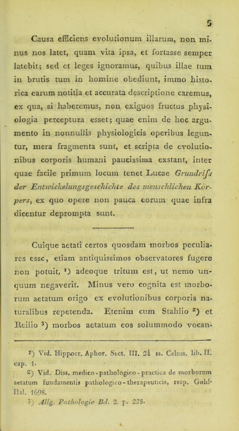 Causa efficiens evolutionum illarum, non mi- nus nos latet, quam vita ipsa, et fortasse semper latebit; sed et leges ignoramus, quibus illae tum in brutis tum in homine obediunt, immo histo- rica earum notitia et accurata descriptione caremus, ex qua, si haberemus, non exiguos fructus physi- ologia perceptura esset; quae enim de hoc argu- mento in nonnullis physiologicis operibus legun- tur, mera fragmenta sunt, et scripta de evolutio- nibus corporis humani paucissima exstant, inter quae facile primum locum tenet Lucae Grundrifs der EutivickehingsgcscliicJite des menscldicheu Kiir- jjers, ex quo opere non pauca eorum quae infra dicentur deprompta sunt. Cuique aetati certos quosdam morbos peculia- res esse, etiam antiquissimos observatores fugere non potuit, adeoque tritum est, ut nemo un- quum negaverit. Minus vero cognita est morbo- rum aetatum origo ex evolutionibus corporis na- turalibus repetenda. Etenim cum Stahlio 1 2) et Reilio 3) morbos aetatum eos solummodo vocan- 1) Vid. Hippocr. Aphor. Sect. III. 24 ss. Celsus, lib. II. cap. 1. 2) Vid. Diss. medico - pathologico - practica de morborum aetatum fundamentis pathologico - therapeuticis, resp. Gohl* Hal. 1698. 3) Allg. Pathnlogic Bd. 2. p. 228. «,