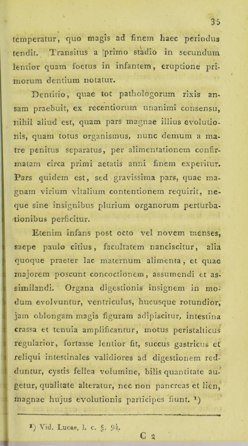 temperatur, quo magis ad finem haec periodus tendit. Transitus a 'primo stadio in secundum lentior quam foetus in infantem, eruptione pri- morum dentium notatur. Dentitio, quae tot pathologorum rixis an- sam praebuit, ex recentiorum unanimi consensu, nihil aliud est, quam pars magnae illius evolutio- nis, quam totus organismus, nunc demum a ma- tre penitus separatus, per alimentationem confir- matam circa primi aetatis anni finem experitur. Pars quidem est, sed gravissima pars, quae ma- gnam virium vitalium contentionem requirit, ne- que sine insignibus plurium organorum perturba- tionibus perficitur. Etenim infans post octo vel novem menses, saepe paulo citius, facultatem nanciscitur, alia quoque praeter lac maternum alimenta, et quae majorem poscunt concoctionem, assumendi et as- similandi. Organa digestionis insignem in mo- dum evolvuntur, ventriculus, hucusque rotundior, jam oblongam magis figuram adipiscitur, intestina crassa et tenuia amplificantur, motus peristalticus regularior, fortasse lentior fit, succus gastricus et reliqui intestinales validiores ad digestionem red- duntur, cystis fellea volumine, bilis quantitate au- getur, quhditate alteratur, nec non pancreas et lien, inagnae hujus evolutionis participes fiunt. ’) *) Vid. Lucae, 1. c. 9 i C