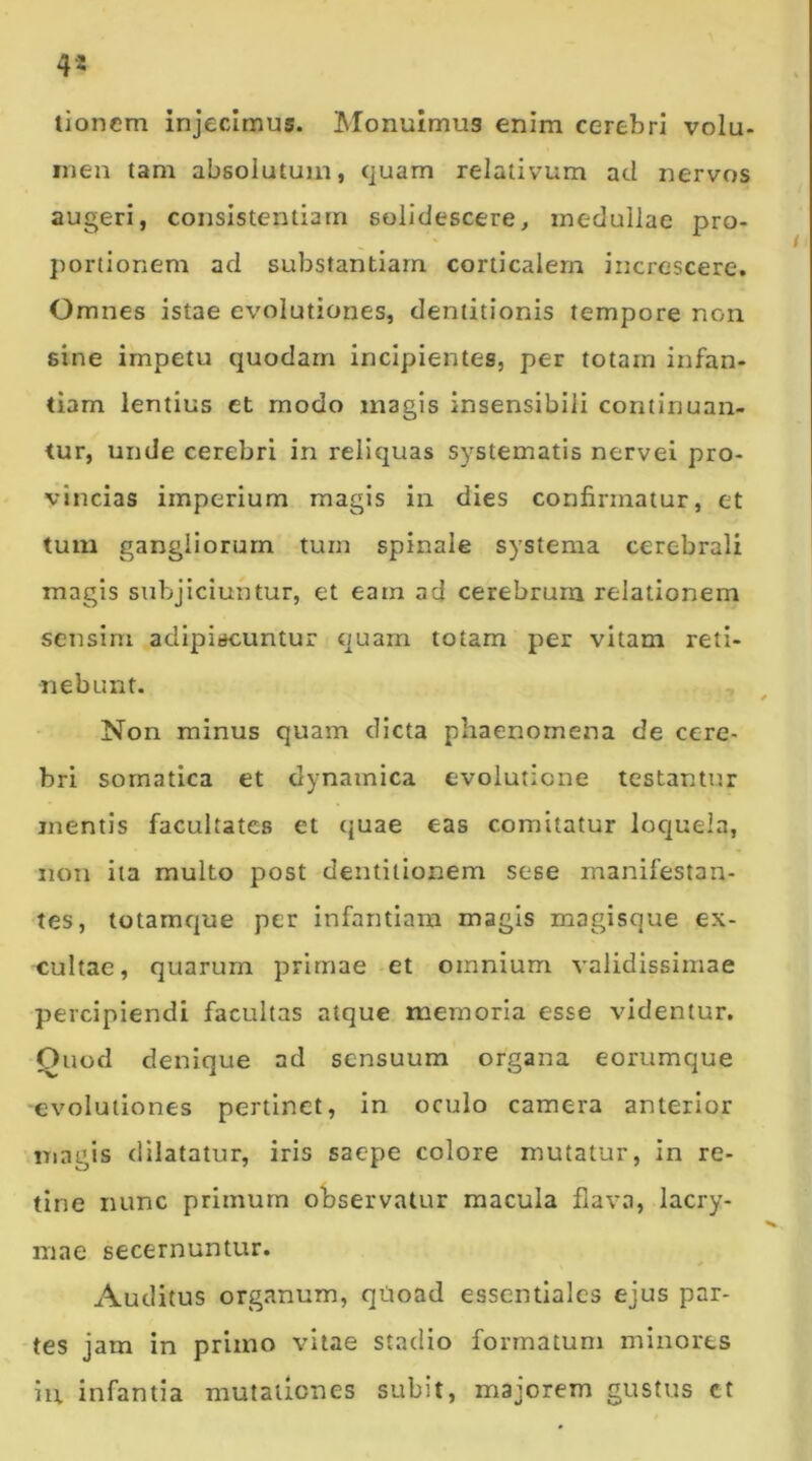 4* tionem injecimus. Monuimus enim cerebri volu- men tam absolutum, quam relativum aci nervos augeri, consistentiarn solidescere, medullae pro- portionem ad substantiam corticalem increscere. Omnes istae evolutiones, dentitionis tempore non sine impetu quodam incipientes, per totam infan- tiam lentius et modo magis insensibili continuan- tur, unde cerebri in reliquas systematis nervei pro- vincias imperium magis in dies confirmatur, et tum gangliorum tum spinale systema cerebrali magis subjiciuntur, et eam ad cerebrum relationem sensim adipiscuntur quam totam per vitam reti- nebunt. Non minus quam dicta phaenomena de cere- bri somatica et dynamica evolutione testantur mentis facultates et quae eas comitatur loquela, non ita multo post dentitionem sese manifestan- tes, totamque per infantiam magis magisque ex- cultae, quarum primae et omnium validissimae percipiendi facultas atque memoria esse videntur. Ouod denique ad sensuum organa eorumque evolutiones pertinet, in oculo camera anterior magis dilatatur, iris saepe colore mutatur, in re- tine nunc primum observatur macula flava, lacry- mae secernuntur. Auditus organum, qUoad essentiales ejus par- tes jam in primo vitae stadio formatum minores iu infantia mutationes subit, majorem gustus ct