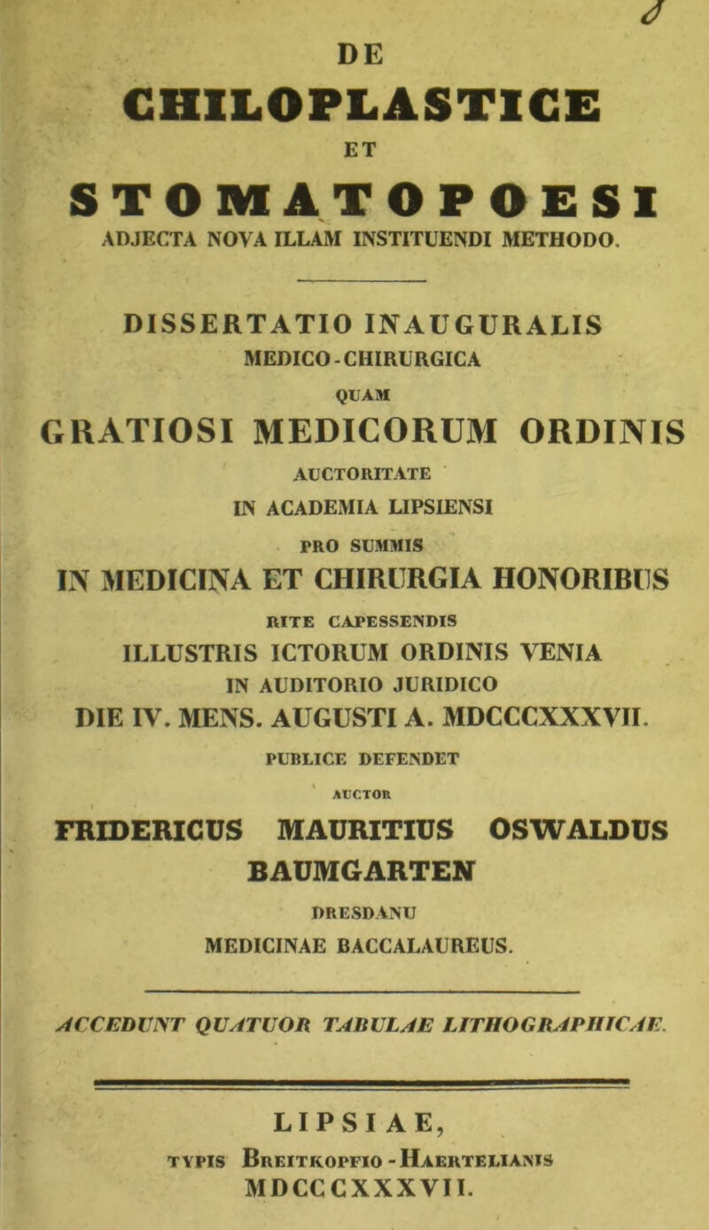 GHILOPLASTICE ET S T O M A T O P O E S 1 ADJECTA NOVA ILLAM INSTITUENDI METHODO. DISSERTATIO INAUGURATIS MEDICO-CHIRURGICA QUAM GRATIOSI MEDICORUM ORDINIS AUCTORITATE IN ACADEMIA LIPSIENSI PRO SUMMIS IN MEDICINA ET CHIRURGIA HONORIBUS RITE CAPESSENDIS ILLUSTRIS ICTORUM ORDINIS VENIA IN AUDITORIO JURIDICO DIE IV. MENS. AUGUSTI A. MDCCCXXXVII. PUBLICE DEFENDET AUCTOR FRIDERIGUS MAURITIUS OSWALDUS BAUMGARTEN DRESDANU MEDICINAE BACCALAUREUS. yiCCEDVNT QUATUOR T^BULy/E UTHOGR^PHIC^iE, LIPSIAE, TYPIS Breitkopfio-Haertelianis MDCCCXXXVII.