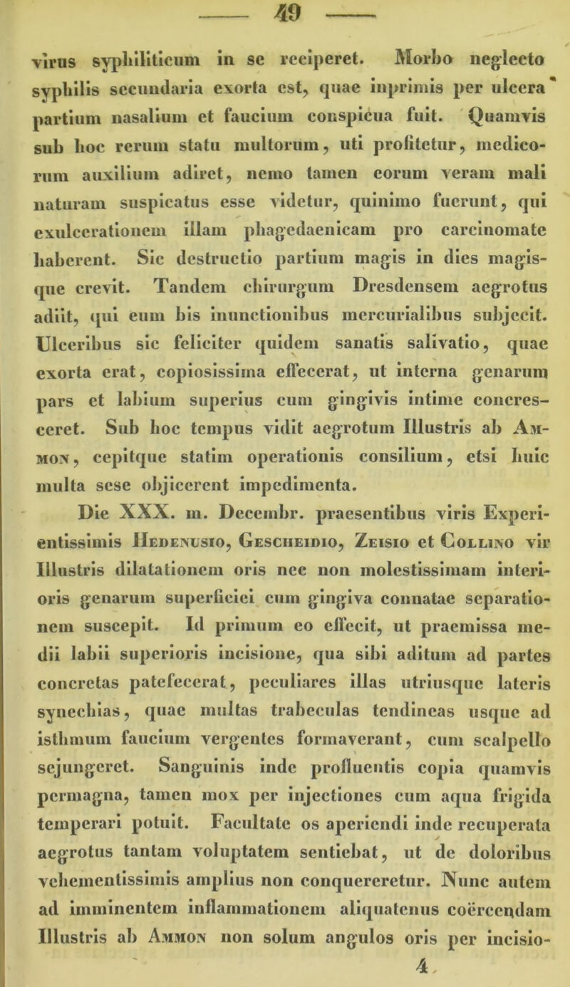 viros syphiliticum in se reciperet. Morbo neglecto syphil is secundaria exorta est, fjuae iupriniis per ulcera partium nasalium et faucium conspicua fuit. Quamvis sub boc rerum statu multorum, uti profitetur, medico- rum auxilium adiret, nemo tamen eorum veram mali naturam suspicatus esse videtur, quiuimo fuerunt, qui exulcerationem illam pbagcdaenlcam pro carcinomate baberent. Sic destructio partium magis in dies magis- que crevit. Tandem cbirurgum Dresdensem aegrotus adiit, qui eum bis Inunctloulhus incrcurlallbus subjecit. Ulceribus sic feliciter quidem sanatis salivatio, quae exorta erat, copiosissima effecerat, ut interna genarum pars ct labium superius cum gingivis intime concres- ceret. Sub boc tempus vidit aegrotum Illustris ab Am- MOix, cepltque statim operationis consilium, etsi bule multa sese objicerent impedimenta. Die XXX. m. Decembr. praesentibus viris Experl- entlsslmls IIedenusio, Gescheidio, Zeisio et Coelixo vir Illustris dilatationem oris nec non molestissimam interi- oris genarum superficiei cum gingiva connatae separatio- nem suscepit. Id primum eo ellccit, ut praemissa me- dii labii superioris incisione, qua sibi aditum ad partes concretas patefecerat, peculiares illas utriusque lateris synccblas, quae multas trabeculas tendineas usque ad isthmum faucium vergentes formaverant, cum scalpello sejungeret. Sanguinis inde profluentis copia quamvis permagna, tamen mox per injectiones cum aqua frigida temperari potuit. Facultate os aperiendi inde recuperata aegrotus tantam voluptatem sentiebat, ut de doloribus vcbementlsslmls amplius non conquereretur. Nunc autem ad imminentem inflammationem aliquatenus coiircendam Illustris ab A.mmon non solum angulos oris per incisio-