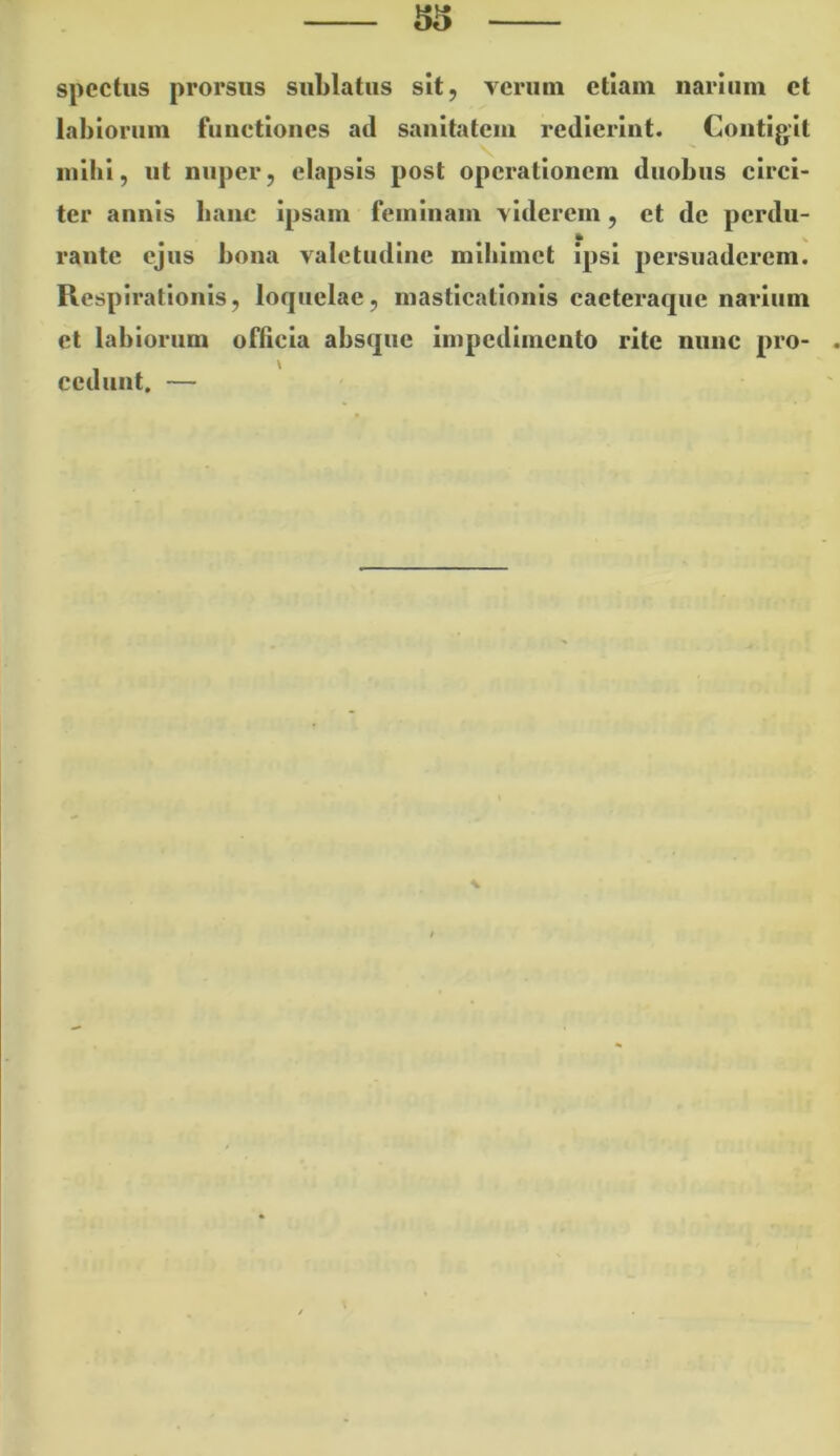 ^5 spectus prorsus sublatus sit, verum etiam narium et labiorum functiones ad sanitatem redierint. Contigit inibi, ut nuper, elapsis post operationem duobus circi- ter annis banc ipsam feminam viderem, et de perdu- rante ejus bona valetudine mibimet ipsi persuaderem. Respirationis, loquelae, masticationis cacteraque narium et labiorum officia absque impedimento rite nunc pro- . cedunt. —