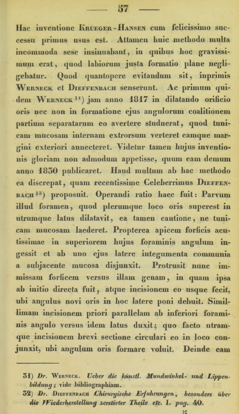 37 Hac inventione Kuuegeu-Hansen cum felicissimo suc- cessu primus usus est. Attamen huic methodo multa incommoda sesc iusiuuabaut, in quihus hoc gravissi- mum erat, quod labiorum justa formatio plane iiegli- gebatur. Quod quantopere evitandum sit, inprimis WEniSECK et Dieffeivbacu senserunt. Ac primum qui- ~dem Wekneckjam anno 1817 in dilatando orificio oris nec non in formatione ejus angulorum coalitionem partium separatarum eo avertere studuerat, quod tuni- cam mucosam internam extrorsum verteret eamque mar- gini exteriori annecteret. Videtur tamen hujus inventio- nis gloriam non admodum appetisse, quum eam demum anno 1850 publicaret. Haud multum ab hac methodo ea discrepat, quam recentissime Celeberrimus Dieffen- BACH proposuit. Operandi ratio haec fuit: Parvum illud foramen, quod plerumque loco oris superest in utrumque latus dilatavit, ea tamen cautione, ne tuni- cam mucosam laederet. Proplerea apicem forficis acu- tissimae in superiorem hujus foraminis angulum in- gessit et ab uno ejus latere integumenta communia a subjacente mucosa disjunxit. Protrusit nunc im- missam forficem versus illam genam, in quam ipsa ab initio directa fuit, atque incisionem eo*usque fecit, ubi angulus novi oris in hoc latere poni debuit. Simil- limam incisionem priori parallelam ab inferiori forami- nis angulo versus idem latus duxit ^ quo facto uti*am- que incisionem brevi sectione circulari eo in loco con- junxit, ubi angulum oris formare voluit. Deinde eam 51) Dr. Werneck. Ueber die kiinstl. Mundwinkel- und Lippen- bildung; vide biLliograpLiam. 52) Dr. Dieffenbach Chirurgische ErfrJiirungen., besonders uber die Ff^iederhersiellung ierstorter Theile ete. I. pag. 40.