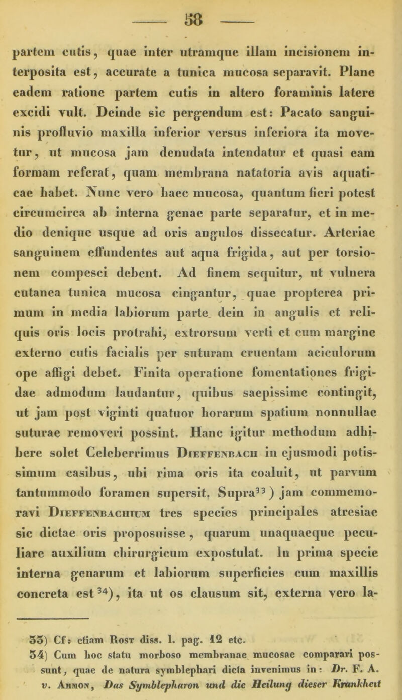 partcui eutis, quae inter utramqiie illam incisionem in- terposita est, accurate a tunica mucosa separavit. Plane eadem ratione partem cutis in altero foraminis latere excidi vult. Deinde sic perg^endum est: Pacato sanjyui- nis profluvio maxilla inferior versus inferiora ita move- / tur, ut mucosa jam denudata intendatur et quasi eam formam referat, quam membrana natatoria avis aquati- \ cae babet. Nunc vero baec mucosa, quantum lieri potest circumcirca ab interna genae parte separatur, ct in me- dio denique usque ad oris angulos dissecatur. Arteriae sanguinem elTundentes aut aqua frigida, aut per torsio- nem compesci debent. Ad linem sequitur, ut vulnera cutanea tunica mucosa cingantur, quae proptcrca pri- mum in media labiorum parte dein in angulis ct reli- quis oris locis protrahi, extrorsum verti et cum margine externo cutis facialis per suturam cruentam aciculorum ope affigi debet. Finita operatione fomentationes frigi- dae admodum laudantur, quibus saepissime contingit, ut jam post viginti quatuor borarum spatium nonnullae suturae removeri possint. Hanc igitur methodum adbi- bere solet Celeberrimus Dieffexbacii in ejusmodi potis- simum casibus, ubi rima oris ita coaluit, ut parvum tantummodo foramen supersit, Supra^^) jam commemo- ravi Dieffenbacuium tres species principales atresiae sic dictae oris proposuisse , quarum unaquaeque pecu- liare auxilium cblrurglcum expostulat. In prima specie interna genarum et labiorum superficies cum maxillis concreta est , ita ut os clausum sit, externa vero la- 35) Cf 9 etiam Rost diss. 1. pag. 12 etc. 54) Cum Loc statu morboso membranae mucosae comparari pos- sunt, quae de natura symblephari dicta invenimus in; Dr. F. A. V. Amsion, D(ts Syniblejfharon und die Heilung dieser Kmnkheit