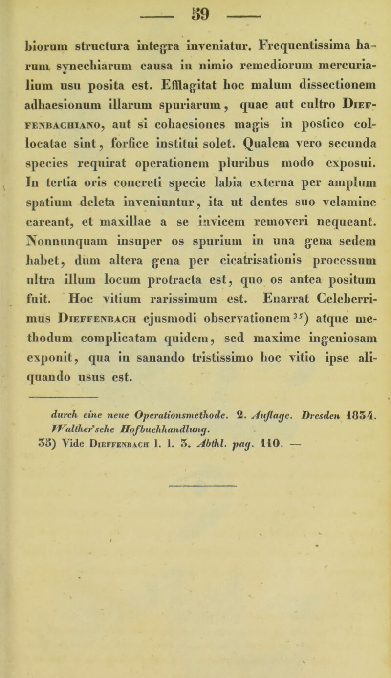 S9 blorum structura intejp*a inveniatur, Frequentissima ha- rum synechiarum causa in nimio remediorum mercuria- lium usu posita est. Efflagitat hoc malum dissectionem adhaesionum illarum spuriarum, quae aut cultro Dief- FEiNBAcuiAivo, aut si coliacsioncs magis in postico col- locatae sint, forfice institui solet. Qualem vero secunda species requirat operationem plurihus modo exposui. In tertia oris concreti specie lahia externa per amplum spatium deleta inveniuntur, ita ut dentes suo velamine careant, et maxillae a se invicem removeri nequeant. Nonnunquam insuper os spurium in una gena sedem hahet, diim altera gena per clcatrlsatlonis processum ultra illum locum protracta est, quo os antea positum fuit. Hoc vitium rarissimum est. Enarrat Cclchcrrl- mus Dieffexdach ejusmodi observationem atque me- thodum complicatam quidem, sed maxime ingeniosam exponit, qua in sanando tristissimo hoc vitio ipse ali- quando usus est. durch cine ncue Operationsmethode. 2. yinjlage. Dresden ISS'!. f^^allher'sehe Ilofbuchhandluiig.