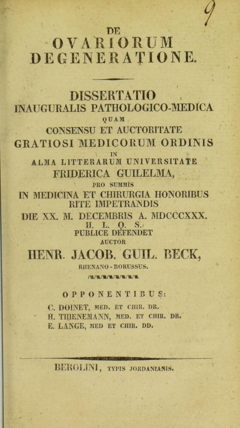 DEGENERATIONE DISSERTATIO INAUGURx4LIS PATHOLOGICO-MEDICA QUAM CONSENSU ET AUCTORITATE GRATIOSI MEDICORUM ORDINIS \ IN ALMA LITTERARUM UNIVERSITATE ‘ ERIDERICA GUILELMA, PRO SUMMIS IN MEDICINA ET CHIRURGIA HONORIBUS RITE IMPETRANDIS DIE XX. M. DECEMBRIS A. MDCCCXXX. II. L. Q. S.. PUBLICE DEFENDET AUCTOR IIENR. JACOB. GUIL. BECK, RHENANO - BORUSSUSi OPPONENTIBUS: </. DOINET, MED. ET nilR. DR. H. TIIIENEMANN, med. et ciiiR. DH. E. LANGE, MED ET CIIIR. DD. » I REROIJNI, TYPIS JORDANIANISi